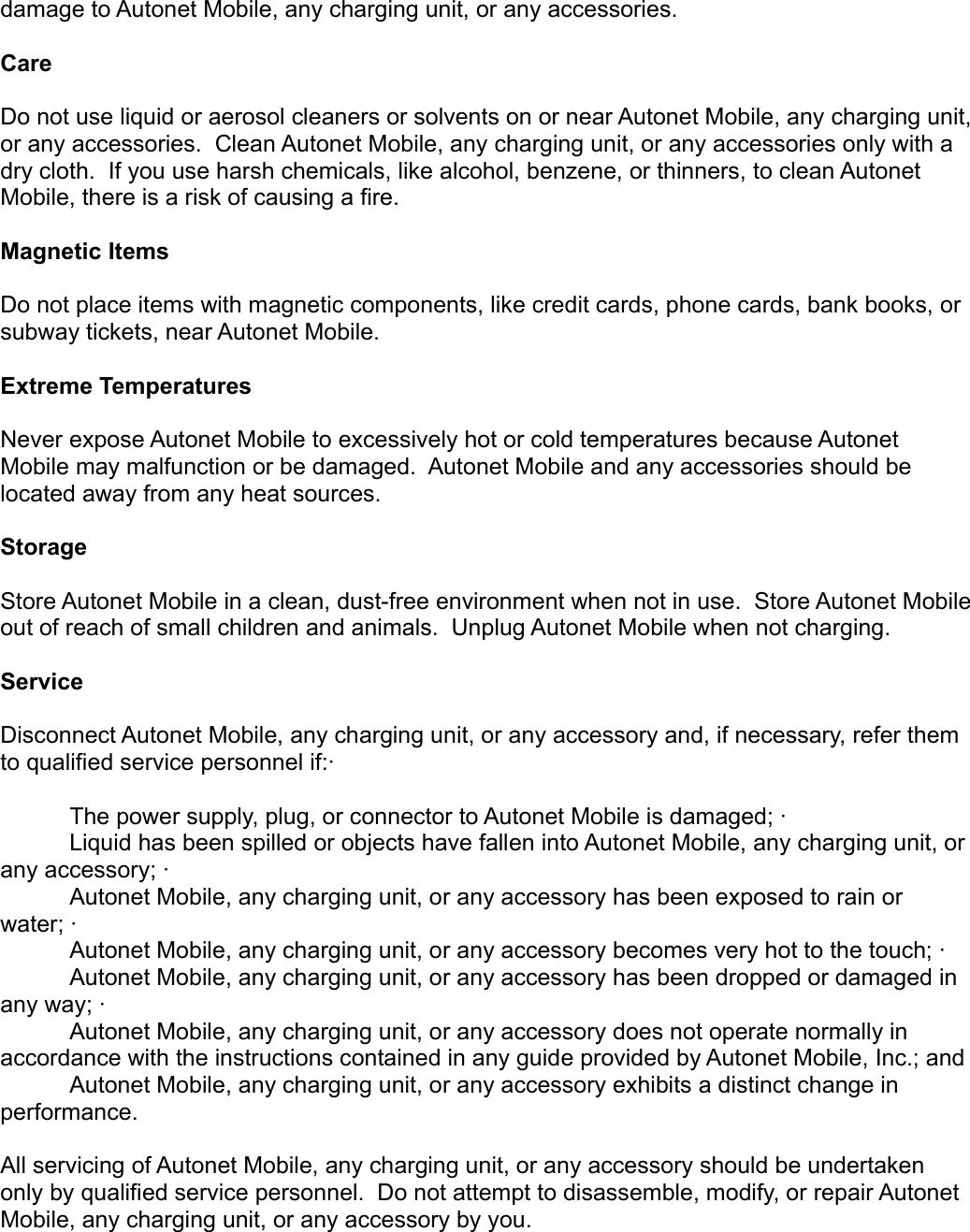 damage to Autonet Mobile, any charging unit, or any accessories.     Care Do not use liquid or aerosol cleaners or solvents on or near Autonet Mobile, any charging unit, or any accessories.  Clean Autonet Mobile, any charging unit, or any accessories only with a dry cloth.  If you use harsh chemicals, like alcohol, benzene, or thinners, to clean Autonet Mobile, there is a risk of causing a fire. Magnetic Items Do not place items with magnetic components, like credit cards, phone cards, bank books, or subway tickets, near Autonet Mobile.Extreme TemperaturesNever expose Autonet Mobile to excessively hot or cold temperatures because Autonet Mobile may malfunction or be damaged.  Autonet Mobile and any accessories should be located away from any heat sources. StorageStore Autonet Mobile in a clean, dust-free environment when not in use.  Store Autonet Mobile out of reach of small children and animals.  Unplug Autonet Mobile when not charging.ServiceDisconnect Autonet Mobile, any charging unit, or any accessory and, if necessary, refer them to qualified service personnel if:·       The power supply, plug, or connector to Autonet Mobile is damaged; ·       Liquid has been spilled or objects have fallen into Autonet Mobile, any charging unit, or any accessory; ·       Autonet Mobile, any charging unit, or any accessory has been exposed to rain or water; ·       Autonet Mobile, any charging unit, or any accessory becomes very hot to the touch; · Autonet Mobile, any charging unit, or any accessory has been dropped or damaged in any way; ·       Autonet Mobile, any charging unit, or any accessory does not operate normally in accordance with the instructions contained in any guide provided by Autonet Mobile, Inc.; and Autonet Mobile, any charging unit, or any accessory exhibits a distinct change in performance. All servicing of Autonet Mobile, any charging unit, or any accessory should be undertaken only by qualified service personnel.  Do not attempt to disassemble, modify, or repair Autonet Mobile, any charging unit, or any accessory by you. 