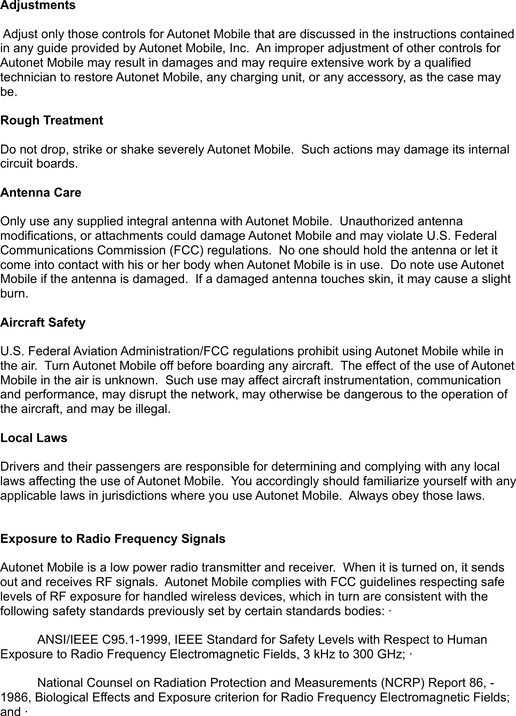 Adjustments Adjust only those controls for Autonet Mobile that are discussed in the instructions contained in any guide provided by Autonet Mobile, Inc.  An improper adjustment of other controls for Autonet Mobile may result in damages and may require extensive work by a qualified technician to restore Autonet Mobile, any charging unit, or any accessory, as the case may be.  Rough Treatment Do not drop, strike or shake severely Autonet Mobile.  Such actions may damage its internal circuit boards. Antenna Care Only use any supplied integral antenna with Autonet Mobile.  Unauthorized antenna modifications, or attachments could damage Autonet Mobile and may violate U.S. Federal Communications Commission (FCC) regulations.  No one should hold the antenna or let it come into contact with his or her body when Autonet Mobile is in use.  Do note use Autonet Mobile if the antenna is damaged.  If a damaged antenna touches skin, it may cause a slight burn. Aircraft Safety U.S. Federal Aviation Administration/FCC regulations prohibit using Autonet Mobile while in the air.  Turn Autonet Mobile off before boarding any aircraft.  The effect of the use of Autonet Mobile in the air is unknown.  Such use may affect aircraft instrumentation, communication and performance, may disrupt the network, may otherwise be dangerous to the operation of the aircraft, and may be illegal.Local LawsDrivers and their passengers are responsible for determining and complying with any local laws affecting the use of Autonet Mobile.  You accordingly should familiarize yourself with any applicable laws in jurisdictions where you use Autonet Mobile.  Always obey those laws.Exposure to Radio Frequency Signals Autonet Mobile is a low power radio transmitter and receiver.  When it is turned on, it sends out and receives RF signals.  Autonet Mobile complies with FCC guidelines respecting safe levels of RF exposure for handled wireless devices, which in turn are consistent with the following safety standards previously set by certain standards bodies: ·       ANSI/IEEE C95.1-1999, IEEE Standard for Safety Levels with Respect to Human Exposure to Radio Frequency Electromagnetic Fields, 3 kHz to 300 GHz; ·       National Counsel on Radiation Protection and Measurements (NCRP) Report 86, - 1986, Biological Effects and Exposure criterion for Radio Frequency Electromagnetic Fields; and ·       