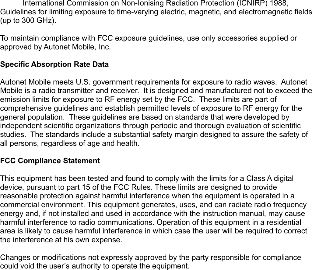 International Commission on Non-Ionising Radiation Protection (ICNIRP) 1988, Guidelines for limiting exposure to time-varying electric, magnetic, and electromagnetic fields (up to 300 GHz). To maintain compliance with FCC exposure guidelines, use only accessories supplied or approved by Autonet Mobile, Inc.  Specific Absorption Rate Data Autonet Mobile meets U.S. government requirements for exposure to radio waves.  Autonet Mobile is a radio transmitter and receiver.  It is designed and manufactured not to exceed the emission limits for exposure to RF energy set by the FCC.  These limits are part of comprehensive guidelines and establish permitted levels of exposure to RF energy for the general population.  These guidelines are based on standards that were developed by independent scientific organizations through periodic and thorough evaluation of scientific studies.  The standards include a substantial safety margin designed to assure the safety of all persons, regardless of age and health.  FCC Compliance Statement This equipment has been tested and found to comply with the limits for a Class A digital device, pursuant to part 15 of the FCC Rules. These limits are designed to provide reasonable protection against harmful interference when the equipment is operated in a commercial environment. This equipment generates, uses, and can radiate radio frequency energy and, if not installed and used in accordance with the instruction manual, may cause harmful interference to radio communications. Operation of this equipment in a residential area is likely to cause harmful interference in which case the user will be required to correct the interference at his own expense. Changes or modifications not expressly approved by the party responsible for compliance could void the user’s authority to operate the equipment.