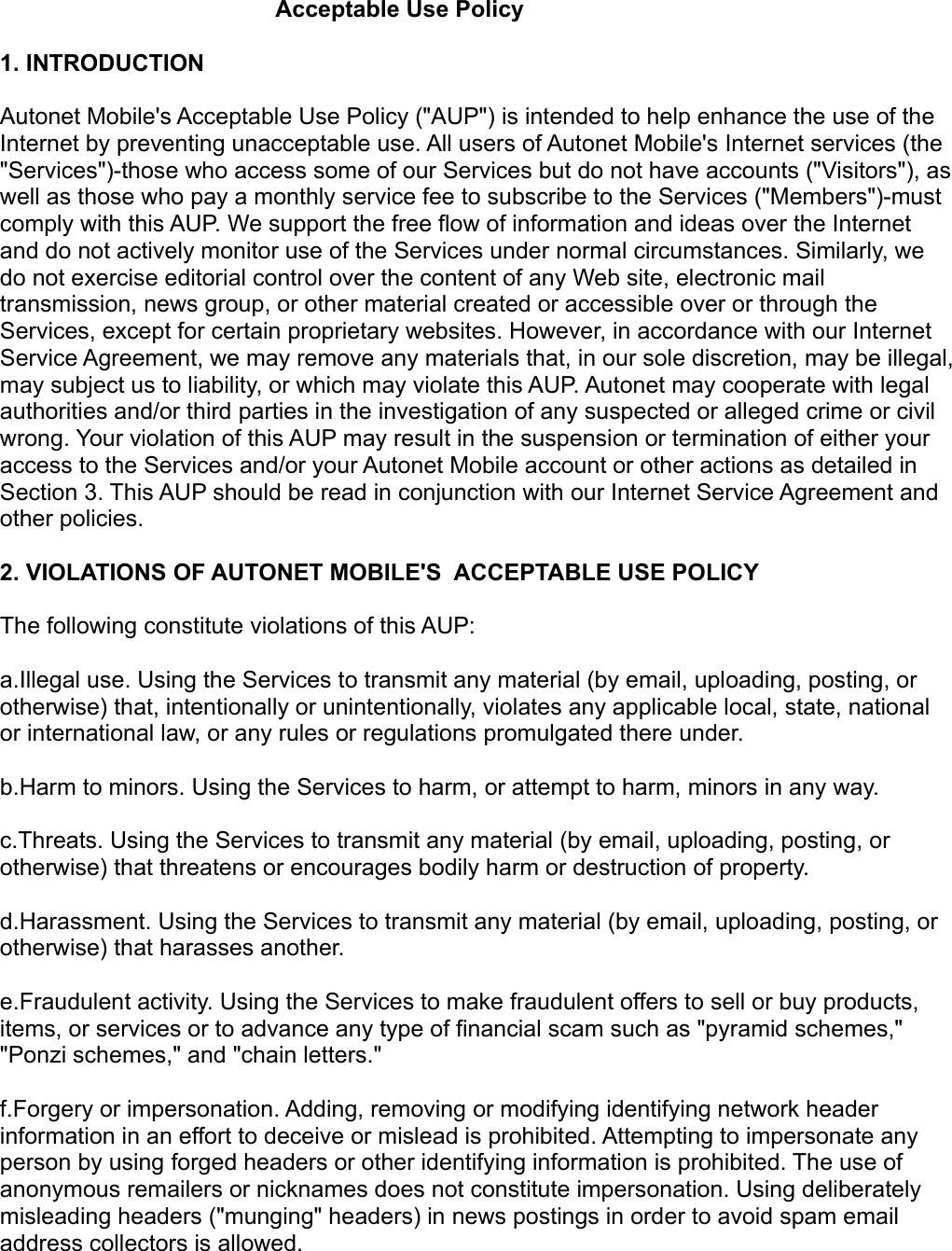 Acceptable Use Policy          1. INTRODUCTION Autonet Mobile&apos;s Acceptable Use Policy (&quot;AUP&quot;) is intended to help enhance the use of the Internet by preventing unacceptable use. All users of Autonet Mobile&apos;s Internet services (the &quot;Services&quot;)-those who access some of our Services but do not have accounts (&quot;Visitors&quot;), as well as those who pay a monthly service fee to subscribe to the Services (&quot;Members&quot;)-must comply with this AUP. We support the free flow of information and ideas over the Internet and do not actively monitor use of the Services under normal circumstances. Similarly, we do not exercise editorial control over the content of any Web site, electronic mail transmission, news group, or other material created or accessible over or through the Services, except for certain proprietary websites. However, in accordance with our Internet Service Agreement, we may remove any materials that, in our sole discretion, may be illegal, may subject us to liability, or which may violate this AUP. Autonet may cooperate with legal authorities and/or third parties in the investigation of any suspected or alleged crime or civil wrong. Your violation of this AUP may result in the suspension or termination of either your access to the Services and/or your Autonet Mobile account or other actions as detailed in Section 3. This AUP should be read in conjunction with our Internet Service Agreement and other policies. 2. VIOLATIONS OF AUTONET MOBILE&apos;S  ACCEPTABLE USE POLICY The following constitute violations of this AUP: a.Illegal use. Using the Services to transmit any material (by email, uploading, posting, or otherwise) that, intentionally or unintentionally, violates any applicable local, state, national or international law, or any rules or regulations promulgated there under. b.Harm to minors. Using the Services to harm, or attempt to harm, minors in any way. c.Threats. Using the Services to transmit any material (by email, uploading, posting, or otherwise) that threatens or encourages bodily harm or destruction of property. d.Harassment. Using the Services to transmit any material (by email, uploading, posting, or otherwise) that harasses another. e.Fraudulent activity. Using the Services to make fraudulent offers to sell or buy products, items, or services or to advance any type of financial scam such as &quot;pyramid schemes,&quot; &quot;Ponzi schemes,&quot; and &quot;chain letters.&quot; f.Forgery or impersonation. Adding, removing or modifying identifying network header information in an effort to deceive or mislead is prohibited. Attempting to impersonate any person by using forged headers or other identifying information is prohibited. The use of anonymous remailers or nicknames does not constitute impersonation. Using deliberately misleading headers (&quot;munging&quot; headers) in news postings in order to avoid spam email address collectors is allowed. 