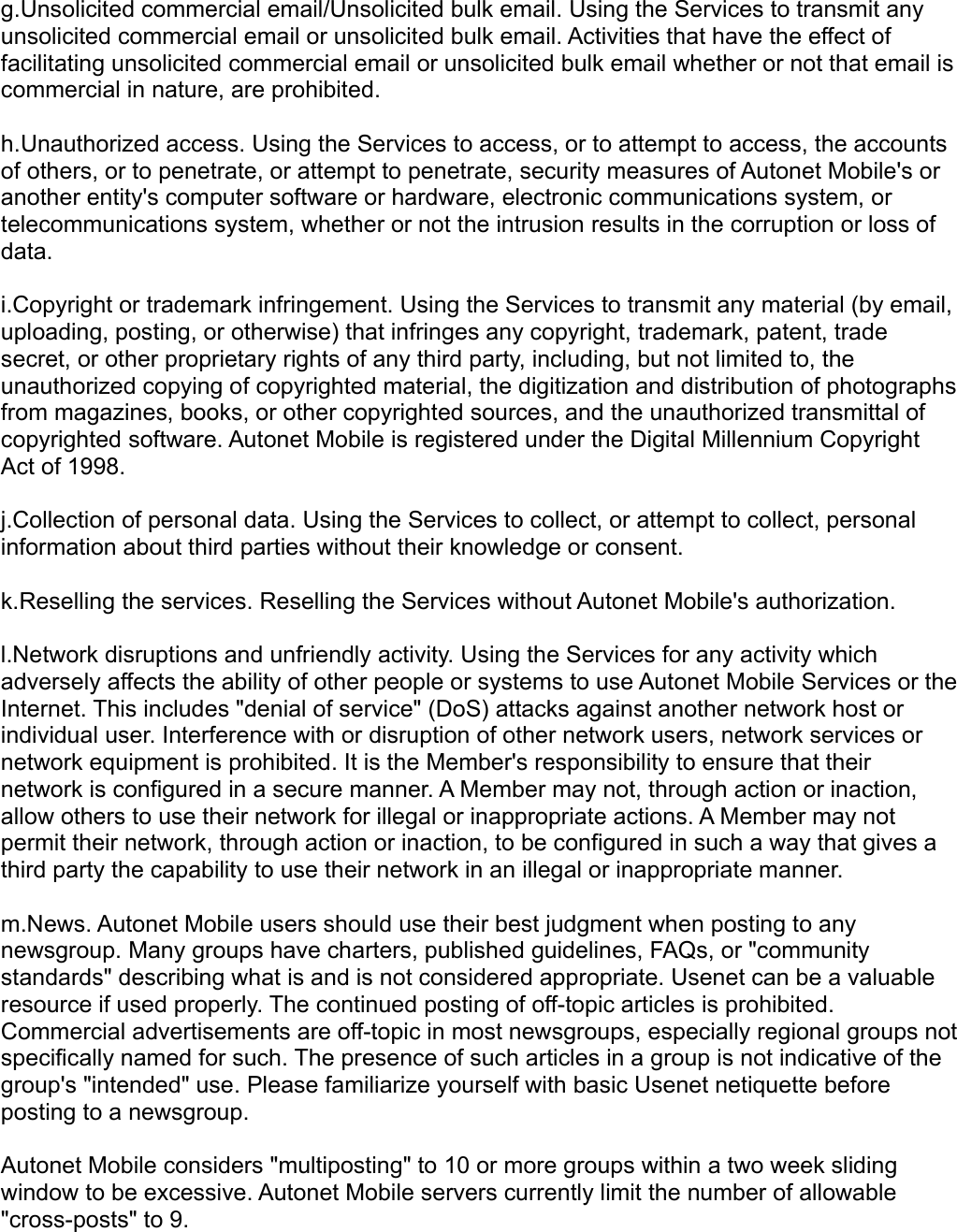 g.Unsolicited commercial email/Unsolicited bulk email. Using the Services to transmit any unsolicited commercial email or unsolicited bulk email. Activities that have the effect of facilitating unsolicited commercial email or unsolicited bulk email whether or not that email is commercial in nature, are prohibited. h.Unauthorized access. Using the Services to access, or to attempt to access, the accounts of others, or to penetrate, or attempt to penetrate, security measures of Autonet Mobile&apos;s or another entity&apos;s computer software or hardware, electronic communications system, or telecommunications system, whether or not the intrusion results in the corruption or loss of data. i.Copyright or trademark infringement. Using the Services to transmit any material (by email, uploading, posting, or otherwise) that infringes any copyright, trademark, patent, trade secret, or other proprietary rights of any third party, including, but not limited to, the unauthorized copying of copyrighted material, the digitization and distribution of photographs from magazines, books, or other copyrighted sources, and the unauthorized transmittal of copyrighted software. Autonet Mobile is registered under the Digital Millennium Copyright Act of 1998. j.Collection of personal data. Using the Services to collect, or attempt to collect, personal information about third parties without their knowledge or consent. k.Reselling the services. Reselling the Services without Autonet Mobile&apos;s authorization. l.Network disruptions and unfriendly activity. Using the Services for any activity which adversely affects the ability of other people or systems to use Autonet Mobile Services or the Internet. This includes &quot;denial of service&quot; (DoS) attacks against another network host or individual user. Interference with or disruption of other network users, network services or network equipment is prohibited. It is the Member&apos;s responsibility to ensure that their network is configured in a secure manner. A Member may not, through action or inaction, allow others to use their network for illegal or inappropriate actions. A Member may not permit their network, through action or inaction, to be configured in such a way that gives a third party the capability to use their network in an illegal or inappropriate manner. m.News. Autonet Mobile users should use their best judgment when posting to any newsgroup. Many groups have charters, published guidelines, FAQs, or &quot;community standards&quot; describing what is and is not considered appropriate. Usenet can be a valuable resource if used properly. The continued posting of off-topic articles is prohibited. Commercial advertisements are off-topic in most newsgroups, especially regional groups not specifically named for such. The presence of such articles in a group is not indicative of the group&apos;s &quot;intended&quot; use. Please familiarize yourself with basic Usenet netiquette before posting to a newsgroup. Autonet Mobile considers &quot;multiposting&quot; to 10 or more groups within a two week sliding window to be excessive. Autonet Mobile servers currently limit the number of allowable &quot;cross-posts&quot; to 9. 