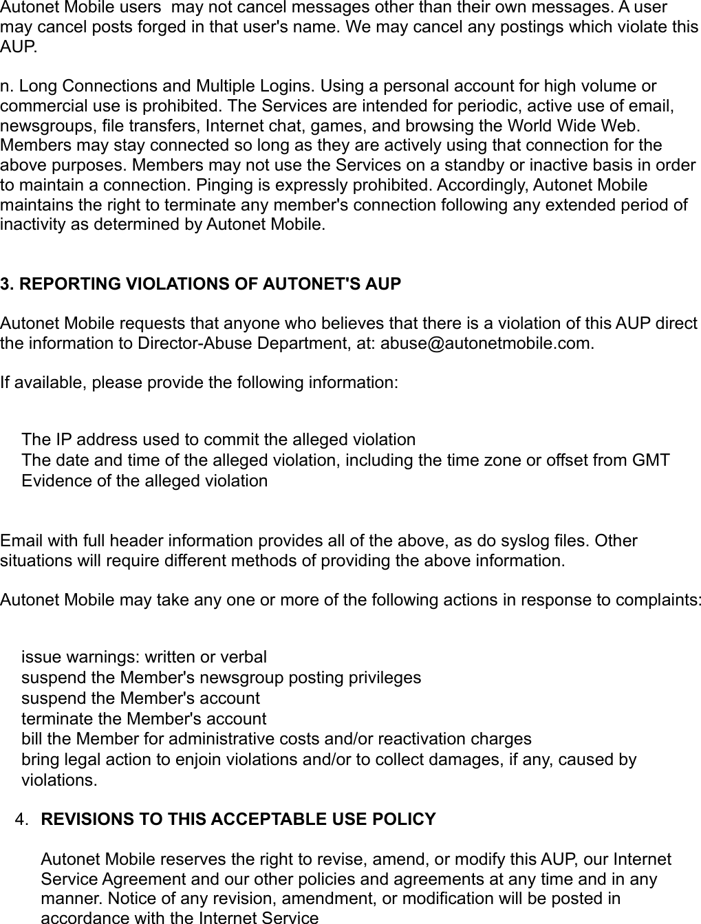 Autonet Mobile users  may not cancel messages other than their own messages. A user may cancel posts forged in that user&apos;s name. We may cancel any postings which violate this AUP. n. Long Connections and Multiple Logins. Using a personal account for high volume or commercial use is prohibited. The Services are intended for periodic, active use of email, newsgroups, file transfers, Internet chat, games, and browsing the World Wide Web. Members may stay connected so long as they are actively using that connection for the above purposes. Members may not use the Services on a standby or inactive basis in order to maintain a connection. Pinging is expressly prohibited. Accordingly, Autonet Mobile maintains the right to terminate any member&apos;s connection following any extended period of inactivity as determined by Autonet Mobile. 3. REPORTING VIOLATIONS OF AUTONET&apos;S AUP Autonet Mobile requests that anyone who believes that there is a violation of this AUP direct the information to Director-Abuse Department, at: abuse@autonetmobile.com. If available, please provide the following information: The IP address used to commit the alleged violation The date and time of the alleged violation, including the time zone or offset from GMT Evidence of the alleged violation Email with full header information provides all of the above, as do syslog files. Other situations will require different methods of providing the above information. Autonet Mobile may take any one or more of the following actions in response to complaints: issue warnings: written or verbal suspend the Member&apos;s newsgroup posting privileges suspend the Member&apos;s account terminate the Member&apos;s account bill the Member for administrative costs and/or reactivation charges bring legal action to enjoin violations and/or to collect damages, if any, caused by violations. 4. REVISIONS TO THIS ACCEPTABLE USE POLICY Autonet Mobile reserves the right to revise, amend, or modify this AUP, our Internet Service Agreement and our other policies and agreements at any time and in any manner. Notice of any revision, amendment, or modification will be posted in accordance with the Internet Service