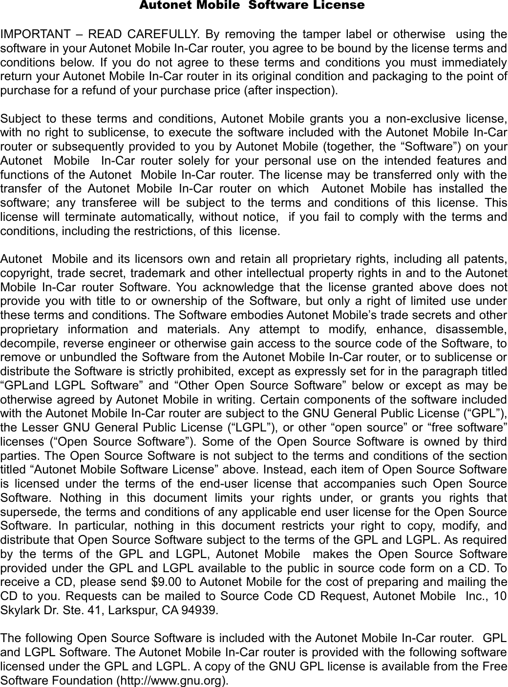 Autonet Mobile  Software License IMPORTANT – READ CAREFULLY. By removing the tamper label or otherwise   using the software in your Autonet Mobile In-Car router, you agree to be bound by the license terms and conditions below. If you do not agree to these terms and conditions you must immediately return your Autonet Mobile In-Car router in its original condition and packaging to the point of purchase for a refund of your purchase price (after inspection). Subject to these terms and conditions, Autonet Mobile grants you a non-exclusive license, with no right to sublicense, to execute the software included with the Autonet Mobile In-Car router or subsequently provided to you by Autonet Mobile (together, the “Software”) on your Autonet   Mobile   In-Car router solely for your personal use on the intended features and functions of the Autonet  Mobile In-Car router. The license may be transferred only with the transfer  of   the  Autonet  Mobile   In-Car   router  on   which    Autonet   Mobile   has   installed  the software;  any  transferee  will   be  subject   to  the  terms  and  conditions  of   this  license. This license will terminate automatically, without notice,   if you fail to comply with the terms and conditions, including the restrictions, of this  license. Autonet  Mobile and its licensors own and retain all proprietary rights, including all patents, copyright, trade secret, trademark and other intellectual property rights in and to the Autonet Mobile In-Car router Software. You acknowledge that the license granted above does not provide you with title to or ownership of the Software, but only a right of limited use under these terms and conditions. The Software embodies Autonet Mobile’s trade secrets and other proprietary   information   and   materials.   Any   attempt   to   modify,   enhance,   disassemble, decompile, reverse engineer or otherwise gain access to the source code of the Software, to remove or unbundled the Software from the Autonet Mobile In-Car router, or to sublicense or distribute the Software is strictly prohibited, except as expressly set for in the paragraph titled “GPLand LGPL Software” and “Other Open Source Software” below or except as may be otherwise agreed by Autonet Mobile in writing. Certain components of the software included with the Autonet Mobile In-Car router are subject to the GNU General Public License (“GPL”), the Lesser GNU General Public License (“LGPL”), or other “open source” or “free software” licenses (“Open Source Software”). Some of the Open Source Software is owned by third parties. The Open Source Software is not subject to the terms and conditions of the section titled “Autonet Mobile Software License” above. Instead, each item of Open Source Software is licensed under the terms of the end-user license that accompanies such Open Source Software.   Nothing   in   this   document   limits   your   rights   under,   or   grants   you   rights   that supersede, the terms and conditions of any applicable end user license for the Open Source Software.   In  particular,   nothing  in  this  document  restricts  your  right  to   copy,  modify,  and distribute that Open Source Software subject to the terms of the GPL and LGPL. As required by the   terms  of  the  GPL and  LGPL,  Autonet Mobile   makes  the  Open   Source  Software provided under the GPL and LGPL available to the public in source code form on a CD. To receive a CD, please send $9.00 to Autonet Mobile for the cost of preparing and mailing the CD to you. Requests can be mailed to Source Code CD Request, Autonet Mobile   Inc., 10 Skylark Dr. Ste. 41, Larkspur, CA 94939. The following Open Source Software is included with the Autonet Mobile In-Car router.  GPL and LGPL Software. The Autonet Mobile In-Car router is provided with the following software licensed under the GPL and LGPL. A copy of the GNU GPL license is available from the Free Software Foundation (http://www.gnu.org). 