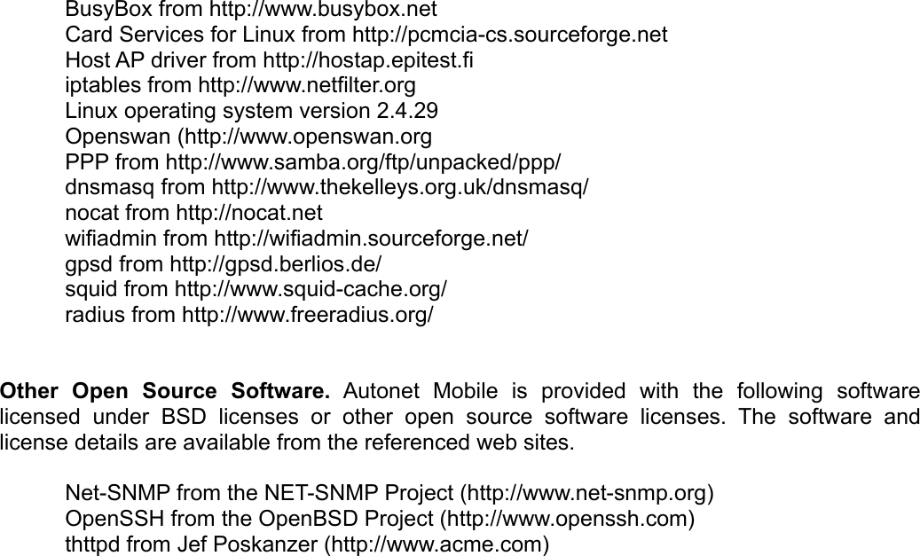 BusyBox from http://www.busybox.netCard Services for Linux from http://pcmcia-cs.sourceforge.netHost AP driver from http://hostap.epitest.fiiptables from http://www.netfilter.orgLinux operating system version 2.4.29Openswan (http://www.openswan.orgPPP from http://www.samba.org/ftp/unpacked/ppp/ dnsmasq from http://www.thekelleys.org.uk/dnsmasq/nocat from http://nocat.netwifiadmin from http://wifiadmin.sourceforge.net/gpsd from http://gpsd.berlios.de/squid from http://www.squid-cache.org/radius from http://www.freeradius.org/Other   Open   Source   Software.  Autonet   Mobile   is   provided   with   the   following   software licensed   under   BSD   licenses   or  other  open   source  software  licenses. The  software   and license details are available from the referenced web sites. Net-SNMP from the NET-SNMP Project (http://www.net-snmp.org) OpenSSH from the OpenBSD Project (http://www.openssh.com) thttpd from Jef Poskanzer (http://www.acme.com)