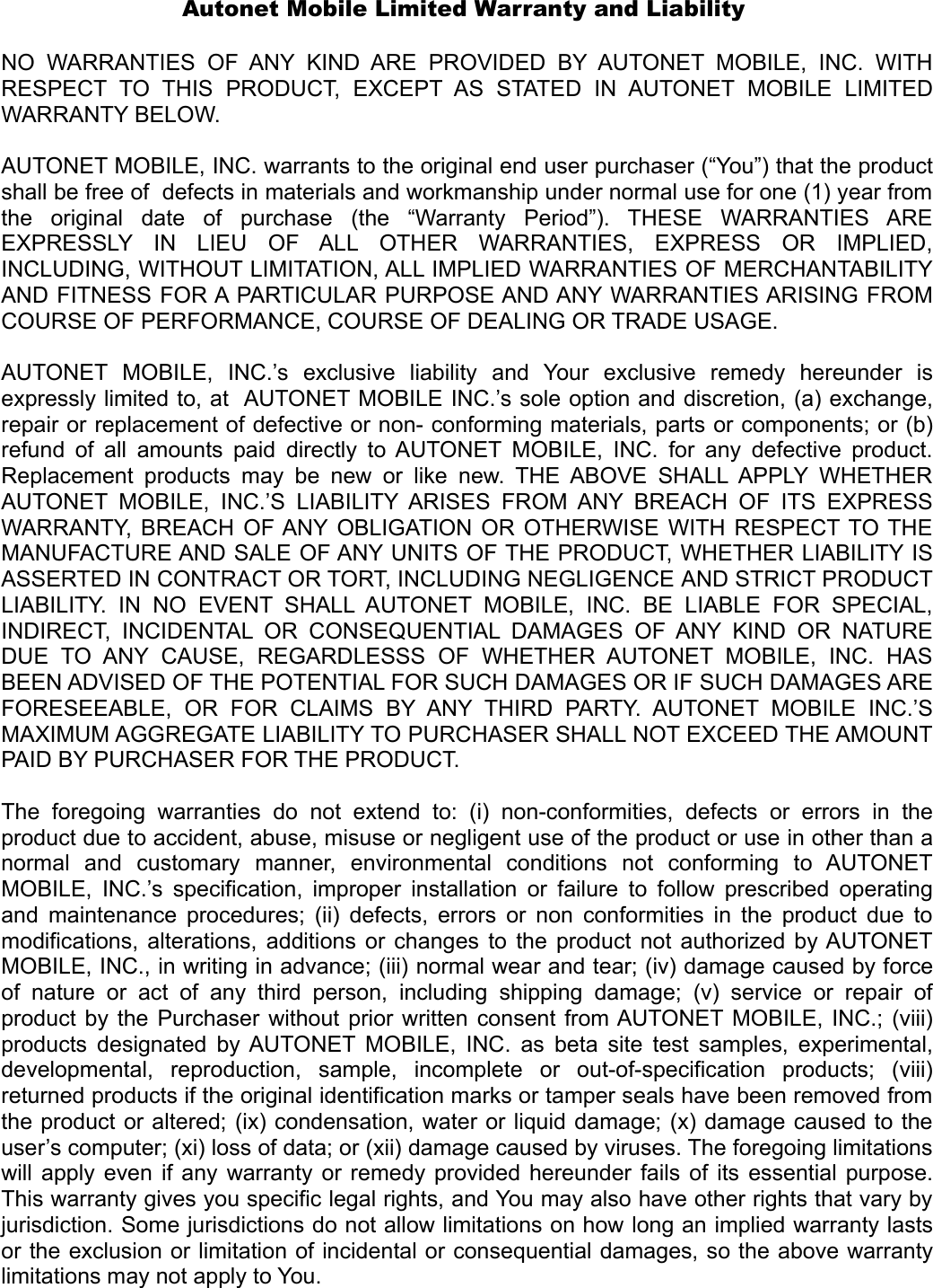 Autonet Mobile Limited Warranty and Liability  NO   WARRANTIES  OF  ANY  KIND ARE  PROVIDED  BY AUTONET  MOBILE,  INC.  WITH RESPECT   TO  THIS  PRODUCT,   EXCEPT  AS   STATED   IN  AUTONET   MOBILE   LIMITED WARRANTY BELOW.  AUTONET MOBILE, INC. warrants to the original end user purchaser (“You”) that the product shall be free of  defects in materials and workmanship under normal use for one (1) year from the   original   date   of  purchase   (the   “Warranty   Period”).   THESE   WARRANTIES   ARE EXPRESSLY   IN   LIEU   OF   ALL   OTHER   WARRANTIES,   EXPRESS   OR   IMPLIED, INCLUDING, WITHOUT LIMITATION, ALL IMPLIED WARRANTIES OF MERCHANTABILITY AND FITNESS FOR A PARTICULAR PURPOSE AND ANY WARRANTIES ARISING FROM COURSE OF PERFORMANCE, COURSE OF DEALING OR TRADE USAGE.  AUTONET   MOBILE,   INC.’s   exclusive   liability   and   Your   exclusive   remedy   hereunder   is expressly limited to, at  AUTONET MOBILE INC.’s sole option and discretion, (a) exchange, repair or replacement of defective or non- conforming materials, parts or components; or (b) refund of all amounts paid directly to AUTONET MOBILE, INC. for any defective product. Replacement  products may be new or  like new. THE ABOVE  SHALL APPLY WHETHER AUTONET  MOBILE,   INC.’S  LIABILITY ARISES FROM ANY BREACH   OF ITS EXPRESS WARRANTY, BREACH OF ANY OBLIGATION OR OTHERWISE WITH RESPECT TO THE MANUFACTURE AND SALE OF ANY UNITS OF THE PRODUCT, WHETHER LIABILITY IS ASSERTED IN CONTRACT OR TORT, INCLUDING NEGLIGENCE AND STRICT PRODUCT LIABILITY.  IN NO  EVENT  SHALL AUTONET  MOBILE,  INC.  BE   LIABLE  FOR   SPECIAL, INDIRECT,  INCIDENTAL OR CONSEQUENTIAL DAMAGES   OF ANY KIND OR  NATURE DUE  TO  ANY   CAUSE,   REGARDLESSS   OF   WHETHER  AUTONET   MOBILE,   INC.   HAS BEEN ADVISED OF THE POTENTIAL FOR SUCH DAMAGES OR IF SUCH DAMAGES ARE FORESEEABLE,   OR   FOR   CLAIMS   BY ANY  THIRD   PARTY.  AUTONET  MOBILE   INC.’S MAXIMUM AGGREGATE LIABILITY TO PURCHASER SHALL NOT EXCEED THE AMOUNT PAID BY PURCHASER FOR THE PRODUCT.   The  foregoing   warranties   do   not   extend   to:   (i)  non-conformities,  defects  or   errors  in  the product due to accident, abuse, misuse or negligent use of the product or use in other than a normal   and   customary  manner,   environmental   conditions   not   conforming   to   AUTONET MOBILE, INC.’s specification, improper installation or failure to follow prescribed operating and maintenance procedures; (ii) defects, errors or non conformities in the product due to modifications, alterations, additions or changes to the product not authorized by AUTONET MOBILE, INC., in writing in advance; (iii) normal wear and tear; (iv) damage caused by force of  nature or   act  of  any  third  person,  including  shipping  damage;  (v)  service or   repair  of product by the Purchaser without prior written consent from AUTONET MOBILE, INC.; (viii) products designated by AUTONET MOBILE, INC. as beta site test samples, experimental, developmental,   reproduction,   sample,   incomplete   or   out-of-specification   products;   (viii) returned products if the original identification marks or tamper seals have been removed from the product or altered; (ix) condensation, water or liquid damage; (x) damage caused to the user’s computer; (xi) loss of data; or (xii) damage caused by viruses. The foregoing limitations will apply even if any warranty or remedy provided hereunder fails of its essential purpose. This warranty gives you specific legal rights, and You may also have other rights that vary by jurisdiction. Some jurisdictions do not allow limitations on how long an implied warranty lasts or the exclusion or limitation of incidental or consequential damages, so the above warranty limitations may not apply to You. 