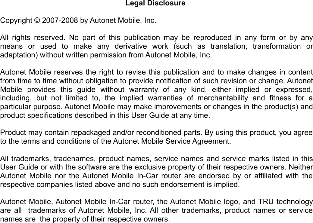 Legal Disclosure Copyright © 2007-2008 by Autonet Mobile, Inc. All rights reserved. No part of this publication may be reproduced in any form or by any means   or   used   to   make   any   derivative   work   (such   as   translation,   transformation   or adaptation) without written permission from Autonet Mobile, Inc. Autonet Mobile reserves the right to revise this publication and to make changes in content from time to time without obligation to provide notification of such revision or change. Autonet Mobile   provides   this   guide   without   warranty   of   any   kind,   either   implied   or   expressed, including,   but   not   limited   to,   the   implied   warranties   of   merchantability   and   fitness   for   a particular purpose. Autonet Mobile may make improvements or changes in the product(s) and product specifications described in this User Guide at any time. Product may contain repackaged and/or reconditioned parts. By using this product, you agree to the terms and conditions of the Autonet Mobile Service Agreement. All trademarks, tradenames, product names, service names and service marks listed in this User Guide or with the software are the exclusive property of their respective owners. Neither Autonet Mobile nor the Autonet Mobile In-Car router are endorsed by or affiliated with the respective companies listed above and no such endorsement is implied. Autonet Mobile, Autonet Mobile In-Car router, the Autonet Mobile logo, and TRU technology are all   trademarks of Autonet Mobile, Inc. All other trademarks, product names or service names are  the property of their respective owners. 