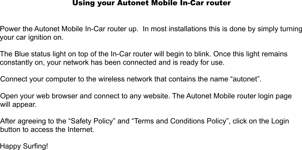 Using your Autonet Mobile In-Car routerPower the Autonet Mobile In-Car router up.  In most installations this is done by simply turning your car ignition on.  The Blue status light on top of the In-Car router will begin to blink. Once this light remains constantly on, your network has been connected and is ready for use. Connect your computer to the wireless network that contains the name “autonet”. Open your web browser and connect to any website. The Autonet Mobile router login page will appear.After agreeing to the “Safety Policy” and “Terms and Conditions Policy”, click on the Login button to access the Internet.Happy Surfing!