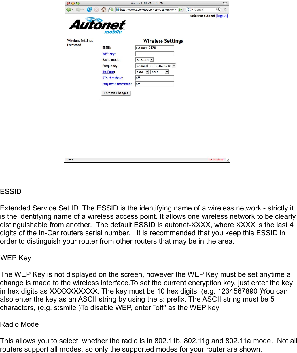 ESSIDExtended Service Set ID. The ESSID is the identifying name of a wireless network - strictly it is the identifying name of a wireless access point. It allows one wireless network to be clearly distinguishable from another.  The default ESSID is autonet-XXXX, where XXXX is the last 4 digits of the In-Car routers serial number.   It is recommended that you keep this ESSID in order to distinguish your router from other routers that may be in the area.WEP KeyThe WEP Key is not displayed on the screen, however the WEP Key must be set anytime a change is made to the wireless interface.To set the current encryption key, just enter the key in hex digits as XXXXXXXXXX. The key must be 10 hex digits, (e.g. 1234567890 )You can also enter the key as an ASCII string by using the s: prefix. The ASCII string must be 5 characters, (e.g. s:smile )To disable WEP, enter &quot;off&quot; as the WEP keyRadio ModeThis allows you to select  whether the radio is in 802.11b, 802.11g and 802.11a mode.  Not all routers support all modes, so only the supported modes for your router are shown.