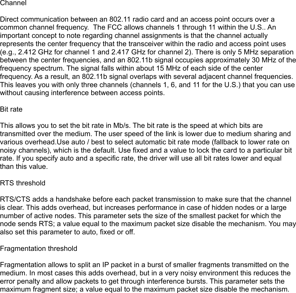 ChannelDirect communication between an 802.11 radio card and an access point occurs over a common channel frequency.  The FCC allows channels 1 through 11 within the U.S.. An important concept to note regarding channel assignments is that the channel actually represents the center frequency that the transceiver within the radio and access point uses (e.g., 2.412 GHz for channel 1 and 2.417 GHz for channel 2). There is only 5 MHz separation between the center frequencies, and an 802.11b signal occupies approximately 30 MHz of the frequency spectrum. The signal falls within about 15 MHz of each side of the center frequency. As a result, an 802.11b signal overlaps with several adjacent channel frequencies. This leaves you with only three channels (channels 1, 6, and 11 for the U.S.) that you can use without causing interference between access points. Bit rateThis allows you to set the bit rate in Mb/s. The bit rate is the speed at which bits are transmitted over the medium. The user speed of the link is lower due to medium sharing and various overhead.Use auto / best to select automatic bit rate mode (fallback to lower rate on noisy channels), which is the default. Use fixed and a value to lock the card to a particular bit rate. If you specify auto and a specific rate, the driver will use all bit rates lower and equal than this value. RTS thresholdRTS/CTS adds a handshake before each packet transmission to make sure that the channel is clear. This adds overhead, but increases performance in case of hidden nodes or a large number of active nodes. This parameter sets the size of the smallest packet for which the node sends RTS; a value equal to the maximum packet size disable the mechanism. You may also set this parameter to auto, fixed or off.Fragmentation thresholdFragmentation allows to split an IP packet in a burst of smaller fragments transmitted on the medium. In most cases this adds overhead, but in a very noisy environment this reduces the error penalty and allow packets to get through interference bursts. This parameter sets the maximum fragment size; a value equal to the maximum packet size disable the mechanism. 