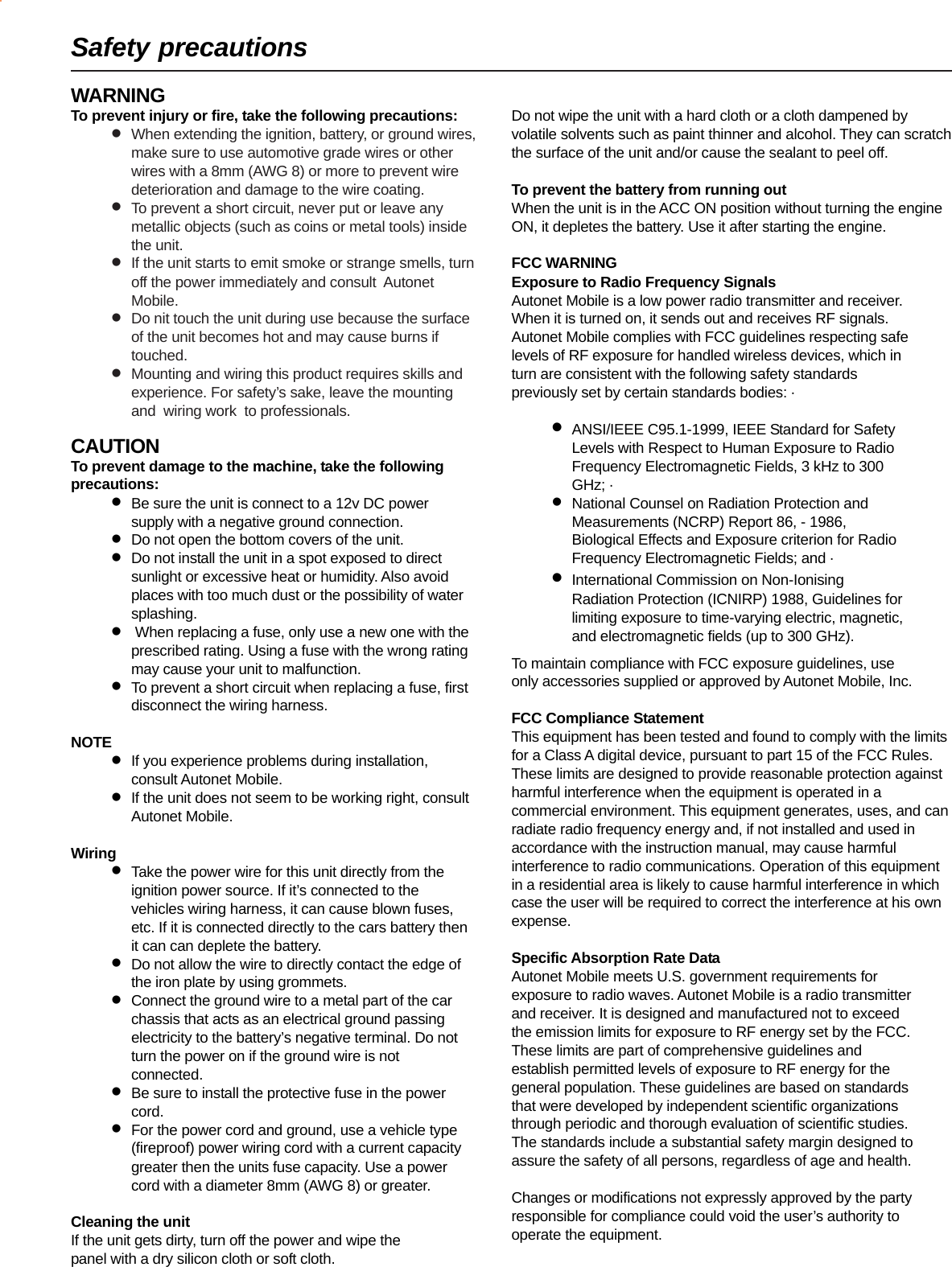 WARNINGTo prevent injury or fire, take the following precautions:•When extending the ignition, battery, or ground wires,make sure to use automotive grade wires or otherwires with a 8mm (AWG 8) or more to prevent wiredeterioration and damage to the wire coating.•To prevent a short circuit, never put or leave anymetallic objects (such as coins or metal tools) insidethe unit.•If the unit starts to emit smoke or strange smells, turnoff the power immediately and consult  AutonetMobile.•Do nit touch the unit during use because the surfaceof the unit becomes hot and may cause burns iftouched.•Mounting and wiring this product requires skills andexperience. For safety’s sake, leave the mountingand  wiring work  to professionals.CAUTIONTo prevent damage to the machine, take the followingprecautions:•Be sure the unit is connect to a 12v DC powersupply with a negative ground connection.•Do not open the bottom covers of the unit.•Do not install the unit in a spot exposed to directsunlight or excessive heat or humidity. Also avoidplaces with too much dust or the possibility of watersplashing.• When replacing a fuse, only use a new one with theprescribed rating. Using a fuse with the wrong ratingmay cause your unit to malfunction.•To prevent a short circuit when replacing a fuse, firstdisconnect the wiring harness.NOTE•If you experience problems during installation,consult Autonet Mobile.•If the unit does not seem to be working right, consultAutonet Mobile.Wiring•Take the power wire for this unit directly from theignition power source. If it’s connected to thevehicles wiring harness, it can cause blown fuses,etc. If it is connected directly to the cars battery thenit can can deplete the battery.•Do not allow the wire to directly contact the edge ofthe iron plate by using grommets.•Connect the ground wire to a metal part of the carchassis that acts as an electrical ground passingelectricity to the battery’s negative terminal. Do notturn the power on if the ground wire is notconnected.•Be sure to install the protective fuse in the powercord.•For the power cord and ground, use a vehicle type(fireproof) power wiring cord with a current capacitygreater then the units fuse capacity. Use a powercord with a diameter 8mm (AWG 8) or greater.Cleaning the unitIf the unit gets dirty, turn off the power and wipe thepanel with a dry silicon cloth or soft cloth.Do not wipe the unit with a hard cloth or a cloth dampened byvolatile solvents such as paint thinner and alcohol. They can scratchthe surface of the unit and/or cause the sealant to peel off.To prevent the battery from running outWhen the unit is in the ACC ON position without turning the engineON, it depletes the battery. Use it after starting the engine.FCC WARNINGExposure to Radio Frequency SignalsAutonet Mobile is a low power radio transmitter and receiver.When it is turned on, it sends out and receives RF signals.Autonet Mobile complies with FCC guidelines respecting safelevels of RF exposure for handled wireless devices, which inturn are consistent with the following safety standardspreviously set by certain standards bodies: ·•ANSI/IEEE C95.1-1999, IEEE Standard for SafetyLevels with Respect to Human Exposure to RadioFrequency Electromagnetic Fields, 3 kHz to 300GHz; ·•National Counsel on Radiation Protection andMeasurements (NCRP) Report 86, - 1986,Biological Effects and Exposure criterion for RadioFrequency Electromagnetic Fields; and ·•International Commission on Non-IonisingRadiation Protection (ICNIRP) 1988, Guidelines forlimiting exposure to time-varying electric, magnetic,and electromagnetic fields (up to 300 GHz).To maintain compliance with FCC exposure guidelines, useonly accessories supplied or approved by Autonet Mobile, Inc.FCC Compliance StatementThis equipment has been tested and found to comply with the limitsfor a Class A digital device, pursuant to part 15 of the FCC Rules.These limits are designed to provide reasonable protection againstharmful interference when the equipment is operated in acommercial environment. This equipment generates, uses, and canradiate radio frequency energy and, if not installed and used inaccordance with the instruction manual, may cause harmfulinterference to radio communications. Operation of this equipmentin a residential area is likely to cause harmful interference in whichcase the user will be required to correct the interference at his ownexpense.Specific Absorption Rate DataAutonet Mobile meets U.S. government requirements forexposure to radio waves. Autonet Mobile is a radio transmitterand receiver. It is designed and manufactured not to exceedthe emission limits for exposure to RF energy set by the FCC.These limits are part of comprehensive guidelines andestablish permitted levels of exposure to RF energy for thegeneral population. These guidelines are based on standardsthat were developed by independent scientific organizationsthrough periodic and thorough evaluation of scientific studies.The standards include a substantial safety margin designed toassure the safety of all persons, regardless of age and health.Changes or modifications not expressly approved by the partyresponsible for compliance could void the user’s authority tooperate the equipment.Safety precautions