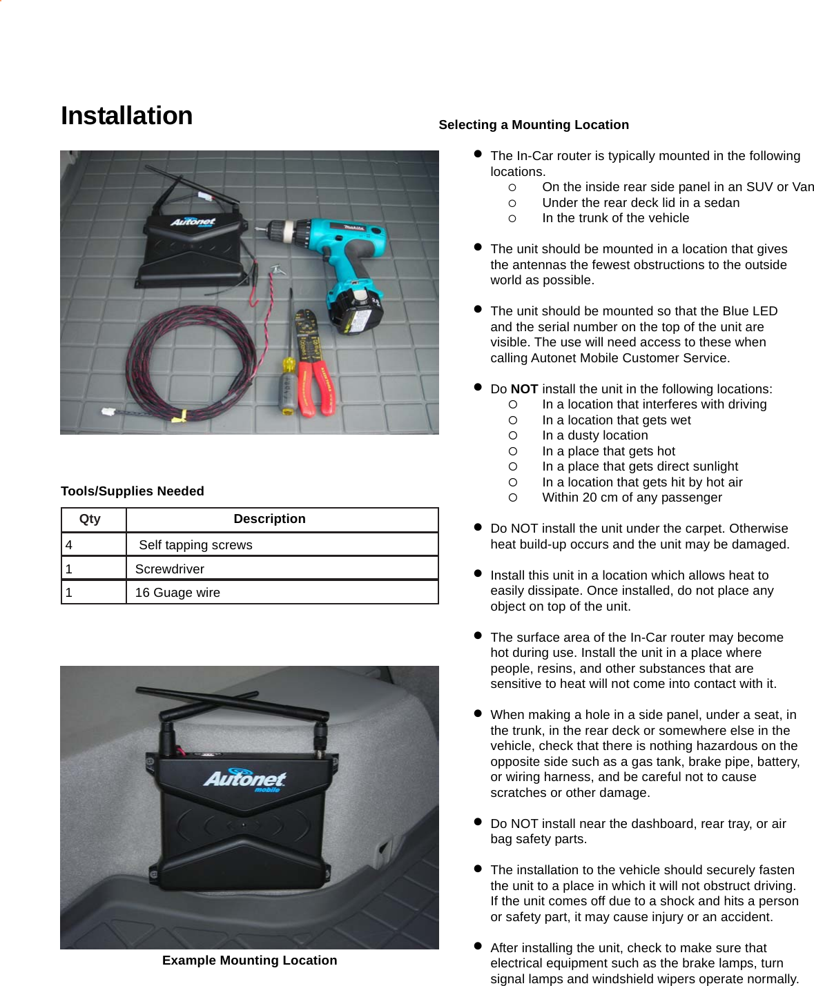 Selecting a Mounting Location•The In-Car router is typically mounted in the followinglocations.{On the inside rear side panel in an SUV or Van{Under the rear deck lid in a sedan{In the trunk of the vehicle•The unit should be mounted in a location that givesthe antennas the fewest obstructions to the outsideworld as possible.•The unit should be mounted so that the Blue LEDand the serial number on the top of the unit arevisible. The use will need access to these whencalling Autonet Mobile Customer Service.•Do NOT install the unit in the following locations:{In a location that interferes with driving{In a location that gets wet{In a dusty location{In a place that gets hot{In a place that gets direct sunlight{In a location that gets hit by hot air{Within 20 cm of any passenger•Do NOT install the unit under the carpet. Otherwiseheat build-up occurs and the unit may be damaged.•Install this unit in a location which allows heat toeasily dissipate. Once installed, do not place anyobject on top of the unit.•The surface area of the In-Car router may becomehot during use. Install the unit in a place wherepeople, resins, and other substances that aresensitive to heat will not come into contact with it.•When making a hole in a side panel, under a seat, inthe trunk, in the rear deck or somewhere else in thevehicle, check that there is nothing hazardous on theopposite side such as a gas tank, brake pipe, battery,or wiring harness, and be careful not to causescratches or other damage.•Do NOT install near the dashboard, rear tray, or airbag safety parts.•The installation to the vehicle should securely fastenthe unit to a place in which it will not obstruct driving.If the unit comes off due to a shock and hits a personor safety part, it may cause injury or an accident.•After installing the unit, check to make sure thatelectrical equipment such as the brake lamps, turnsignal lamps and windshield wipers operate normally.InstallationExample Mounting LocationTools/Supplies NeededQty                                     Description4       Self tapping screws1      Screwdriver1      16 Guage wire