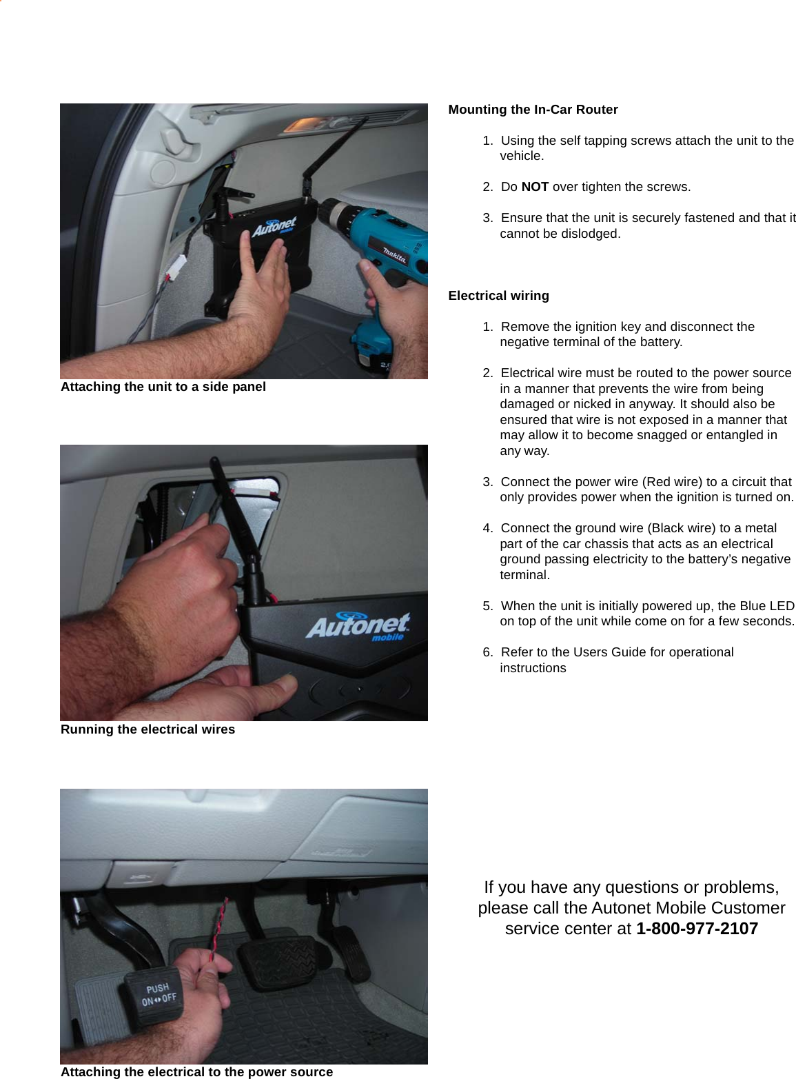 Mounting the In-Car Router1.  Using the self tapping screws attach the unit to thevehicle.2.  Do NOT over tighten the screws.3.  Ensure that the unit is securely fastened and that itcannot be dislodged.Electrical wiring1.  Remove the ignition key and disconnect thenegative terminal of the battery.2.  Electrical wire must be routed to the power sourcein a manner that prevents the wire from beingdamaged or nicked in anyway. It should also beensured that wire is not exposed in a manner thatmay allow it to become snagged or entangled inany way.3.  Connect the power wire (Red wire) to a circuit thatonly provides power when the ignition is turned on.4.  Connect the ground wire (Black wire) to a metalpart of the car chassis that acts as an electricalground passing electricity to the battery’s negativeterminal.5.  When the unit is initially powered up, the Blue LEDon top of the unit while come on for a few seconds.6.  Refer to the Users Guide for operationalinstructionsIf you have any questions or problems,please call the Autonet Mobile Customerservice center at 1-800-977-2107Attaching the unit to a side panelRunning the electrical wiresAttaching the electrical to the power source