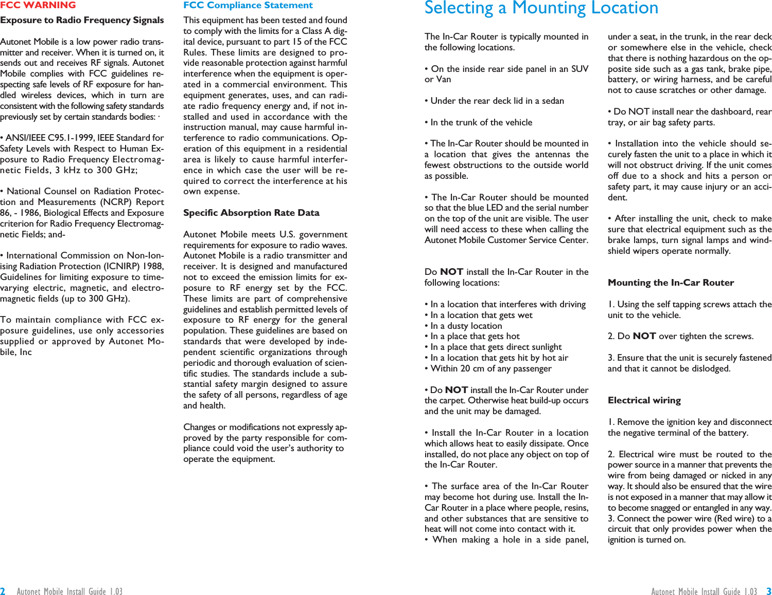 32The In-Car Router is typically mounted inthe following locations.• On the inside rear side panel in an SUVor Van• Under the rear deck lid in a sedan• In the trunk of the vehicle• The In-Car Router should be mounted ina location that gives the antennas thefewest obstructions to the outside worldas possible.• The In-Car Router should be mountedso that the blue LED and the serial numberon the top of the unit are visible. The userwill need access to these when calling theAutonet Mobile Customer Service Center.Do NOT install the In-Car Router in thefollowing locations:• In a location that interferes with driving• In a location that gets wet• In a dusty location• In a place that gets hot• In a place that gets direct sunlight• In a location that gets hit by hot air• Within 20 cm of any passenger• Do NOT install the In-Car Router underthe carpet. Otherwise heat build-up occursand the unit may be damaged.• Install the In-Car Router in a locationwhich allows heat to easily dissipate. Onceinstalled, do not place any object on top ofthe In-Car Router.• The surface area of the In-Car Routermay become hot during use. Install the In-Car Router in a place where people, resins,and other substances that are sensitive toheat will not come into contact with it.• When making a hole in a side panel,under a seat, in the trunk, in the rear deckor somewhere else in the vehicle, checkthat there is nothing hazardous on the op-posite side such as a gas tank, brake pipe,battery, or wiring harness, and be carefulnot to cause scratches or other damage.• Do NOT install near the dashboard, reartray, or air bag safety parts.• Installation into the vehicle should se-curely fasten the unit to a place in which itwill not obstruct driving. If the unit comesoff due to a shock and hits a person orsafety part, it may cause injury or an acci-dent.• After installing the unit, check to makesure that electrical equipment such as thebrake lamps, turn signal lamps and wind-shield wipers operate normally.Mounting the In-Car Router1. Using the self tapping screws attach theunit to the vehicle.2. Do NOT over tighten the screws.3. Ensure that the unit is securely fastenedand that it cannot be dislodged.Electrical wiring1. Remove the ignition key and disconnectthe negative terminal of the battery.2. Electrical wire must be routed to thepower source in a manner that prevents thewire from being damaged or nicked in anyway. It should also be ensured that the wireis not exposed in a manner that may allow itto become snagged or entangled in any way.3. Connect the power wire (Red wire) to acircuit that only provides power when theignition is turned on.Selecting a Mounting LocationFCC WARNINGExposure to Radio Frequency SignalsAutonet Mobile is a low power radio trans-mitter and receiver. When it is turned on, itsends out and receives RF signals. AutonetMobile complies with FCC guidelines re-specting safe levels of RF exposure for han-dled wireless devices, which in turn areconsistent with the following safety standardspreviously set by certain standards bodies: ·• ANSI/IEEE C95.1-1999, IEEE Standard forSafety Levels with Respect to Human Ex-posure to Radio Frequency Electromag-netic Fields, 3 kHz to 300 GHz;• National Counsel on Radiation Protec-tion and Measurements (NCRP) Report86, - 1986, Biological Effects and Exposurecriterion for Radio Frequency Electromag-netic Fields; and-• International Commission on Non-Ion-ising Radiation Protection (ICNIRP) 1988,Guidelines for limiting exposure to time-varying electric, magnetic, and electro-magnetic fields (up to 300 GHz).To maintain compliance with FCC ex-posure guidelines, use only accessoriessupplied or approved by Autonet Mo-bile, IncFCC Compliance StatementThis equipment has been tested and foundto comply with the limits for a Class A dig-ital device, pursuant to part 15 of the FCCRules. These limits are designed to pro-vide reasonable protection against harmfulinterference when the equipment is oper-ated in a commercial environment. Thisequipment generates, uses, and can radi-ate radio frequency energy and, if not in-stalled and used in accordance with theinstruction manual, may cause harmful in-terference to radio communications. Op-eration of this equipment in a residentialarea is likely to cause harmful interfer-ence in which case the user will be re-quired to correct the interference at hisown expense.Specific Absorption Rate DataAutonet Mobile meets U.S. governmentrequirements for exposure to radio waves.Autonet Mobile is a radio transmitter andreceiver. It is designed and manufacturednot to exceed the emission limits for ex-posure to RF energy set by the FCC.These limits are part of comprehensiveguidelines and establish permitted levels ofexposure to RF energy for the generalpopulation. These guidelines are based onstandards that were developed by inde-pendent scientific organizations throughperiodic and thorough evaluation of scien-tific studies. The standards include a sub-stantial safety margin designed to assurethe safety of all persons, regardless of ageand health.Changes or modifications not expressly ap-proved by the party responsible for com-pliance could void the user’s authority tooperate the equipment.