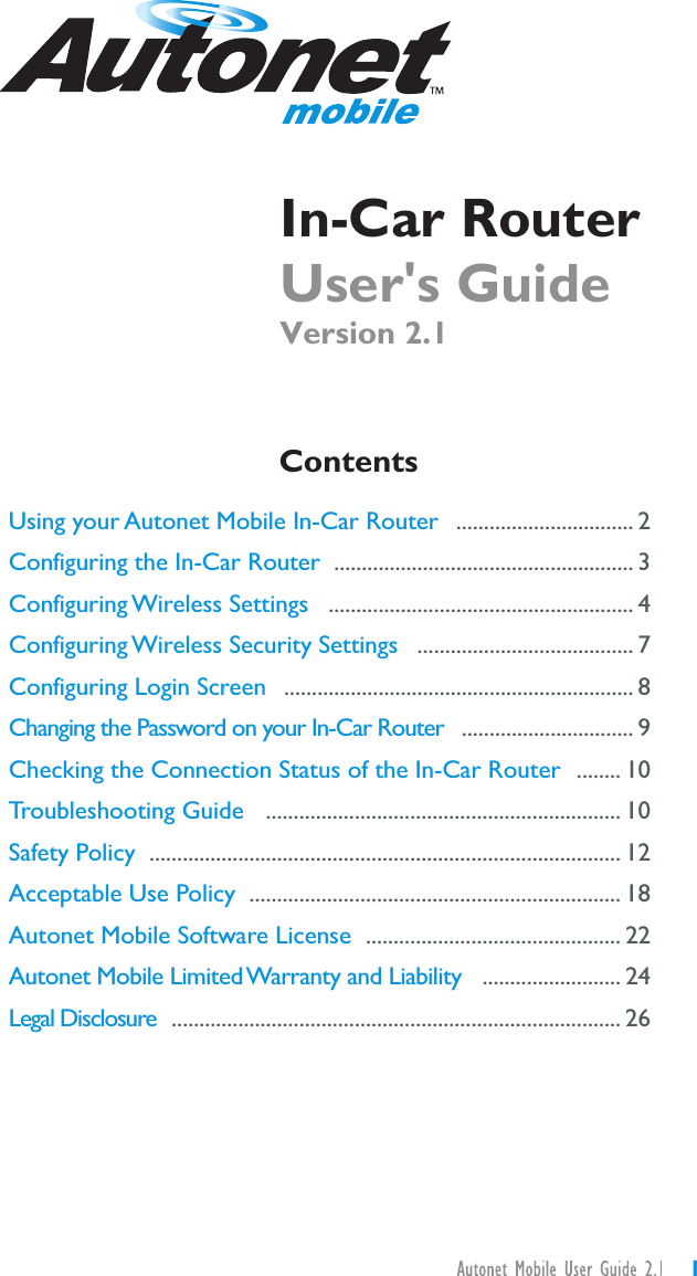 User&apos;s GuideVersion 2.1In-Car RouterUsing your Autonet Mobile In-Car RouterConfiguring the In-Car RouterConfiguring Wireless SettingsConfiguring Wireless Security SettingsConfiguring Login ScreenChanging the Password on your In-Car RouterChecking the Connection Status of the In-Car RouterTroubleshooting GuideSafety PolicyAcceptable Use PolicyAutonet Mobile Software LicenseAutonet Mobile LimitedWarranty and LiabilityLegal DisclosureContents................................ 2...................................................... 3....................................................... 4....................................... 7............................................................... 8............................... 9........ 10................................................................ 10..................................................................................... 12................................................................... 18.............................................. 22......................... 24................................................................................. 261