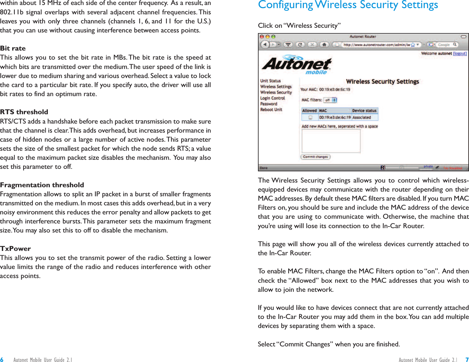 Configuring Wireless Security SettingsClick on “Wireless Security”The Wireless Security Settings allows you to control which wireless-equipped devices may communicate with the router depending on theirMAC addresses.By default these MAC filters are disabled. If you turn MACFilters on, you should be sure and include the MAC address of the devicethat you are using to communicate with. Otherwise, the machine thatyou’re using will lose its connection to the In-Car Router.This page will show you all of the wireless devices currently attached tothe In-Car Router.To enable MAC Filters, change the MAC Filters option to “on”. And thencheck the “Allowed” box next to the MAC addresses that you wish toallow to join the network.If you would like to have devices connect that are not currently attachedto the In-Car Router you may add them in the box.You can add multipledevices by separating them with a space.Select “Commit Changes” when you are finished.within about 15 MHz of each side of the center frequency. As a result, an802.11b signal overlaps with several adjacent channel frequencies.Thisleaves you with only three channels (channels 1, 6, and 11 for the U.S.)that you can use without causing interference between access points.Bit rateThis allows you to set the bit rate in MBs. The bit rate is the speed atwhich bits are transmitted over the medium.The user speed of the link islower due to medium sharing and various overhead. Select a value to lockthe card to a particular bit rate. If you specify auto, the driver will use allbit rates to find an optimum rate.RTS thresholdRTS/CTS adds a handshake before each packet transmission to make surethat the channel is clear.This adds overhead, but increases performance incase of hidden nodes or a large number of active nodes.This parametersets the size of the smallest packet for which the node sends RTS; a valueequal to the maximum packet size disables the mechanism. You may alsoset this parameter to off.Fragmentation thresholdFragmentation allows to split an IP packet in a burst of smaller fragmentstransmitted on the medium. In most cases this adds overhead, but in a verynoisy environment this reduces the error penalty and allow packets to getthrough interference bursts.This parameter sets the maximum fragmentsize.You may also set this to off to disable the mechanism.TxPowerThis allows you to set the transmit power of the radio. Setting a lowervalue limits the range of the radio and reduces interference with otheraccess points.76