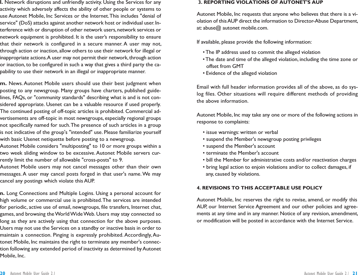 3. REPORTING VIOLATIONS OF AUTONET&apos;S AUPAutonet Mobile, Inc requests that anyone who believes that there is a vi-olation of this AUP direct the information to Director-Abuse Department,at: abuse@ autonet mobile.com.If available, please provide the following information:• The IP address used to commit the alleged violation• The date and time of the alleged violation, including the time zone oroffset from GMT• Evidence of the alleged violationEmail with full header information provides all of the above, as do sys-log files. Other situations will require different methods of providingthe above information.Autonet Mobile, Inc may take any one or more of the following actions inresponse to complaints:• issue warnings: written or verbal• suspend the Member&apos;s newsgroup posting privileges• suspend the Member&apos;s account• terminate the Member&apos;s account• bill the Member for administrative costs and/or reactivation charges• bring legal action to enjoin violations and/or to collect damages, ifany, caused by violations.4. REVISIONS TO THIS ACCEPTABLE USE POLICYAutonet Mobile, Inc reserves the right to revise, amend, or modify thisAUP, our Internet Service Agreement and our other policies and agree-ments at any time and in any manner. Notice of any revision, amendment,or modification will be posted in accordance with the Internet Service.l. Network disruptions and unfriendly activity. Using the Services for anyactivity which adversely affects the ability of other people or systems touse Autonet Mobile, Inc Services or the Internet.This includes &quot;denial ofservice&quot; (DoS) attacks against another network host or individual user. In-terference with or disruption of other network users,network services ornetwork equipment is prohibited. It is the user’s responsibility to ensurethat their network is configured in a secure manner. A user may not,through action or inaction, allow others to use their network for illegal orinappropriate actions.A user may not permit their network, through actionor inaction, to be configured in such a way that gives a third party the ca-pability to use their network in an illegal or inappropriate manner.m. News. Autonet Mobile users should use their best judgment whenposting to any newsgroup. Many groups have charters, published guide-lines, FAQs, or &quot;community standards&quot; describing what is and is not con-sidered appropriate. Usenet can be a valuable resource if used properly.The continued posting of off-topic articles is prohibited. Commercial ad-vertisements are off-topic in most newsgroups, especially regional groupsnot specifically named for such.The presence of such articles in a groupis not indicative of the group&apos;s &quot;intended&quot; use. Please familiarize yourselfwith basic Usenet netiquette before posting to a newsgroup.Autonet Mobile considers &quot;multiposting&quot; to 10 or more groups within atwo week sliding window to be excessive. Autonet Mobile servers cur-rently limit the number of allowable &quot;cross-posts&quot; to 9.Autonet Mobile users may not cancel messages other than their ownmessages. A user may cancel posts forged in that user&apos;s name. We maycancel any postings which violate this AUP.n. Long Connections and Multiple Logins. Using a personal account forhigh volume or commercial use is prohibited.The services are intendedfor periodic, active use of email, newsgroups, file transfers, Internet chat,games, and browsing the World Wide Web. Users may stay connected solong as they are actively using that connection for the above purposes.Users may not use the Services on a standby or inactive basis in order tomaintain a connection. Pinging is expressly prohibited. Accordingly, Au-tonet Mobile, Inc maintains the right to terminate any member&apos;s connec-tion following any extended period of inactivity as determined by AutonetMobile, Inc.2120