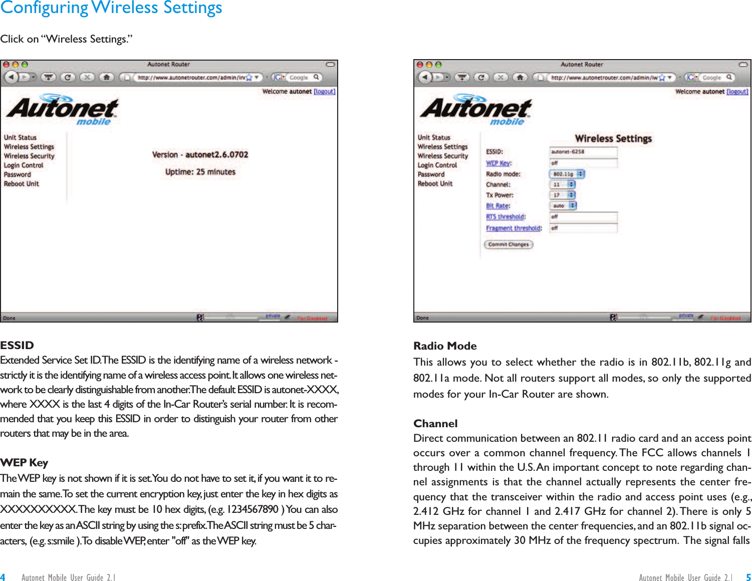 Radio ModeThis allows you to select whether the radio is in 802.11b, 802.11g and802.11a mode. Not all routers support all modes, so only the supportedmodes for your In-Car Router are shown.ChannelDirect communication between an 802.11 radio card and an access pointoccurs over a common channel frequency. The FCC allows channels 1through 11 within the U.S.An important concept to note regarding chan-nel assignments is that the channel actually represents the center fre-quency that the transceiver within the radio and access point uses (e.g.,2.412 GHz for channel 1 and 2.417 GHz for channel 2).There is only 5MHz separation between the center frequencies,and an 802.11b signal oc-cupies approximately 30 MHz of the frequency spectrum. The signal fallsConfiguring Wireless SettingsClick on “Wireless Settings.”ESSIDExtended Service Set ID.The ESSID is the identifying name of a wireless network -strictly it is the identifying name of a wireless access point.It allows one wireless net-work to be clearly distinguishable from another.The default ESSID is autonet-XXXX,where XXXX is the last 4 digits of the In-Car Router’s serial number.It is recom-mended that you keep this ESSID in order to distinguish your router from otherrouters that may be in the area.WEP KeyTheWEP key is not shown if it is set.You do not have to set it,if you want it to re-main the same.To set the current encryption key,just enter the key in hex digits asXXXXXXXXXX.The key must be 10 hex digits, (e.g.1234567890 )You can alsoenter the key as anASCII string by using the s:prefix.TheASCII string must be 5 char-acters, (e.g.s:smile ).To disableWEP,enter &quot;off&quot; as theWEP key.54