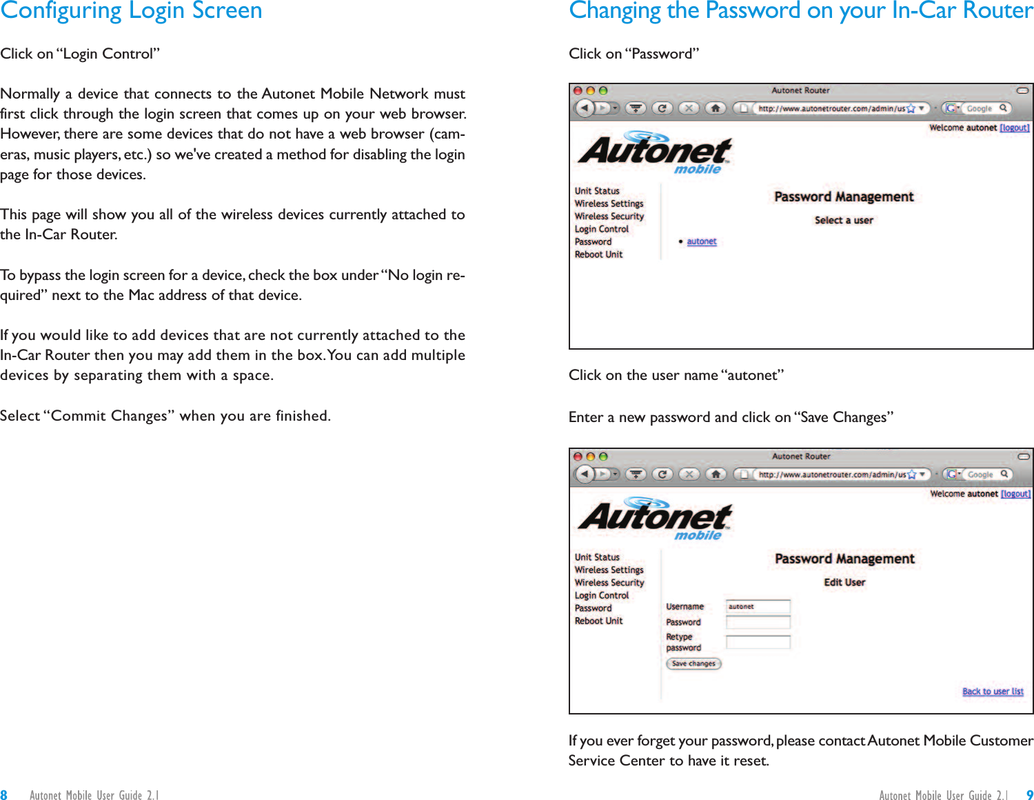 Changing the Password on your In-Car RouterClick on “Password”Click on the user name “autonet”Enter a new password and click on “Save Changes”If you ever forget your password, please contactAutonet Mobile CustomerService Center to have it reset.Configuring Login ScreenClick on “Login Control”Normally a device that connects to the Autonet Mobile Network mustfirst click through the login screen that comes up on your web browser.However, there are some devices that do not have a web browser (cam-eras, music players, etc.) so we&apos;ve created a method for disabling the loginpage for those devices.This page will show you all of the wireless devices currently attached tothe In-Car Router.To bypass the login screen for a device, check the box under“No login re-quired” next to the Mac address of that device.If you would like to add devices that are not currently attached to theIn-Car Router then you may add them in the box.You can add multipledevices by separating them with a space.Select “Commit Changes” when you are finished.98