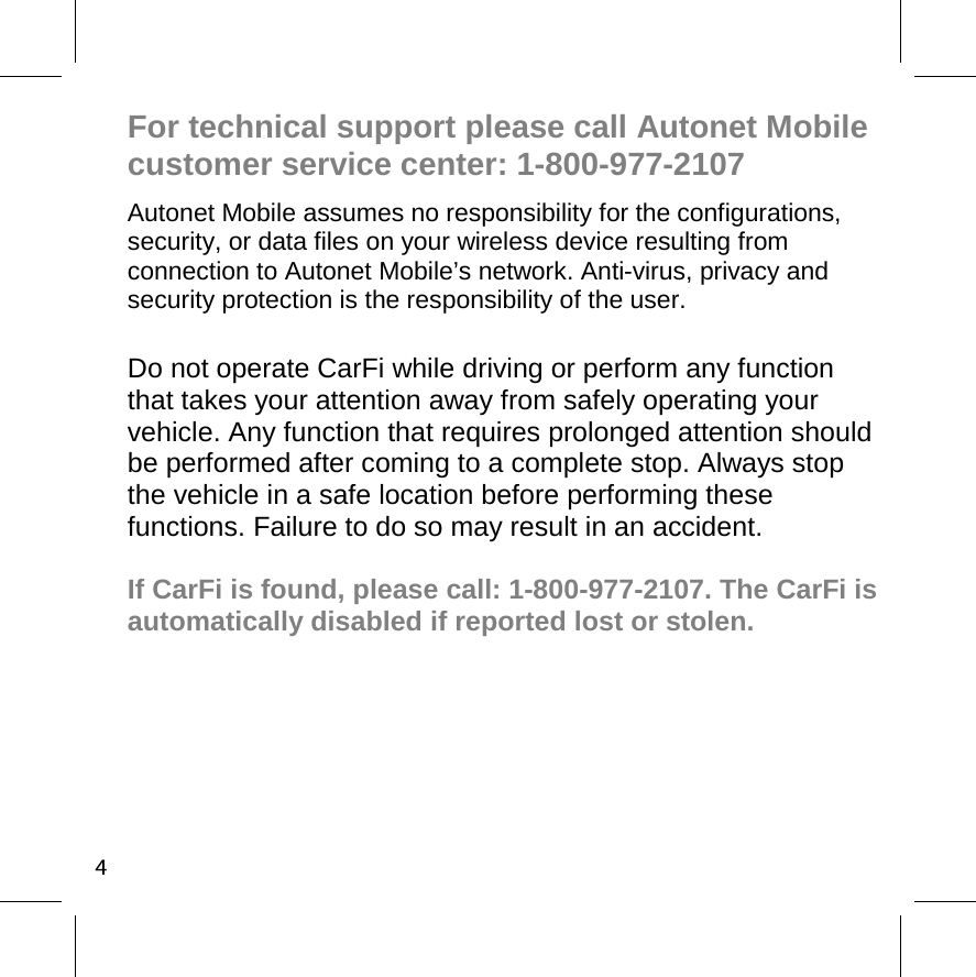 4For technical support please call Autonet Mobile customer service center: 1-800-977-2107 Autonet Mobile assumes no responsibility for the configurations, security, or data files on your wireless device resulting from connection to Autonet Mobile’s network. Anti-virus, privacy and security protection is the responsibility of the user.  Do not operate CarFi while driving or perform any function that takes your attention away from safely operating your vehicle. Any function that requires prolonged attention should be performed after coming to a complete stop. Always stop the vehicle in a safe location before performing these functions. Failure to do so may result in an accident.  If CarFi is found, please call: 1-800-977-2107. The CarFi is automatically disabled if reported lost or stolen.  