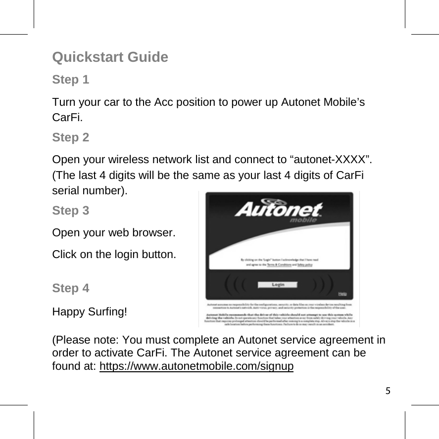 Step 4 Happy Surfing! (Please note: You must complete an Autonet service agreement in order to activate CarFi. The Autonet service agreement can be found at: https://www.autonetmobile.com/signup 5Quickstart Guide Step 1 Turn your car to the Acc position to power up Autonet Mobile’s CarFi.     Step 2  Open your wireless network list and connect to “autonet-XXXX”. (The last 4 digits will be the same as your last 4 digits of CarFi serial number).  Step 3 Open your web browser. Click on the login button. 