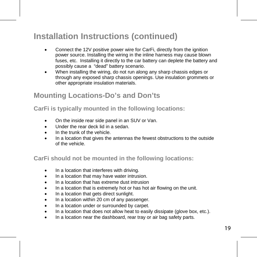 Installation Instructions (continued)   Connect the 12V positive power wire for CarFi, directly from the ignition   power source. Installing the wiring in the inline harness may cause blown  fuses, etc.  Installing it directly to the car battery can deplete the battery and possibly cause a  “dead” battery scenario.   When installing the wiring, do not run along any sharp chassis edges or  through any exposed sharp chassis openings. Use insulation grommets or  other appropriate insulation materials.   Mounting Locations-Do’s and Don’ts CarFi is typically mounted in the following locations:   On the inside rear side panel in an SUV or Van.   Under the rear deck lid in a sedan.   In the trunk of the vehicle.   In a location that gives the antennas the fewest obstructions to the outside  of the vehicle. CarFi should not be mounted in the following locations:   In a location that interferes with driving.   In a location that may have water intrusion.   In a location that has extreme dust intrusion   In a location that is extremely hot or has hot air flowing on the unit.    In a location that gets direct sunlight.   In a location within 20 cm of any passenger.   In a location under or surrounded by carpet.   In a location that does not allow heat to easily dissipate (glove box, etc.).   In a location near the dashboard, rear tray or air bag safety parts.  19