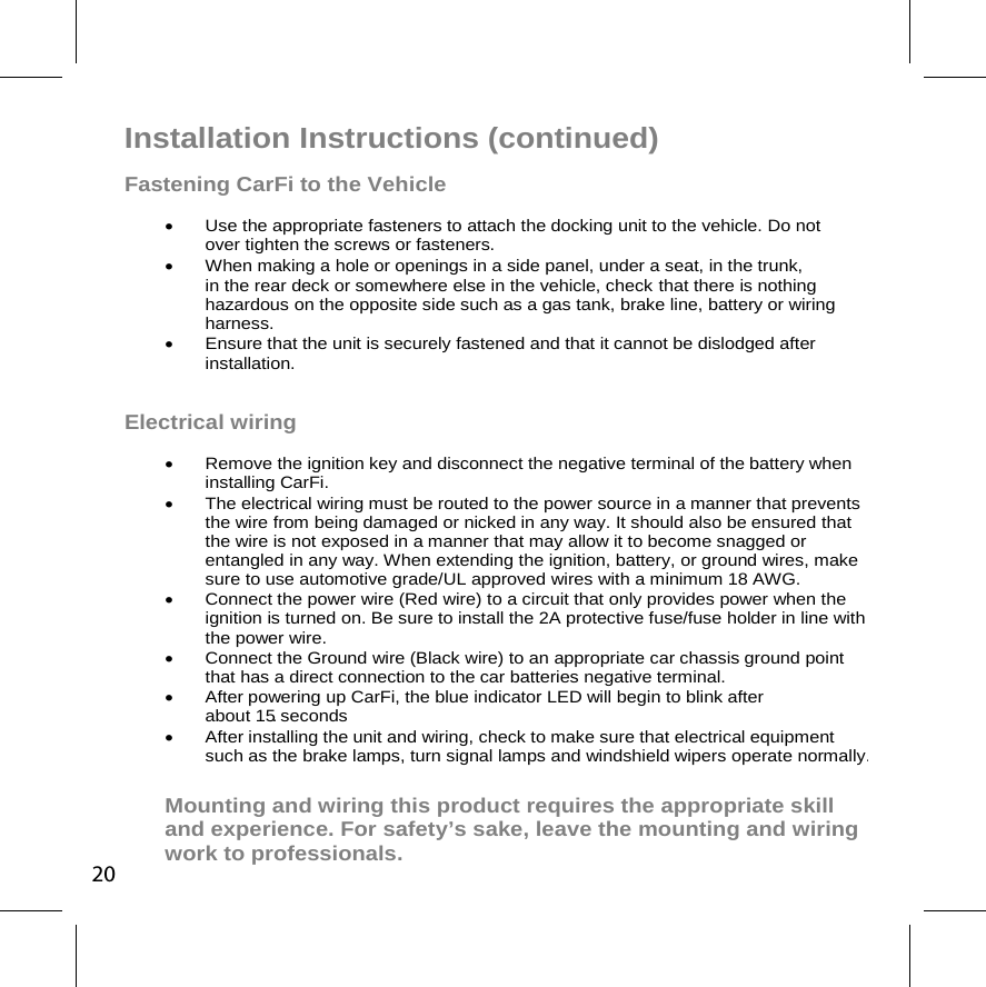 Installation Instructions (continued) Fastening CarFi to the Vehicle    Use the appropriate fasteners to attach the docking unit to the vehicle. Do not over tighten the screws or fasteners.   When making a hole or openings in a side panel, under a seat, in the trunk,    in the rear deck or somewhere else in the vehicle, check  that there is nothing hazardous on the opposite side such as a gas tank, brake line, battery or wiring harness.   Ensure that the unit is securely fastened and that it cannot be dislodged after installation. Electrical wiring   Remove the ignition key and disconnect the negative terminal of the battery when installing CarFi.    The electrical wiring must be routed to the power source in a manner that prevents the wire from being damaged or nicked in any way. It should also be ensured that the wire is not exposed in a manner that may allow it to become snagged or entangled in any way. When extending the ignition, battery, or ground wires, make sure to use automotive grade/UL approved wires with a minimum 18 AWG.    Connect the power wire (Red wire) to a circuit that only provides power when the ignition is turned on. Be sure to install the 2A protective fuse/fuse holder in line with the power wire.    Connect the Ground wire (Black wire) to an appropriate car chassis ground point that has a direct connection to the car batteries negative terminal.   After powering up CarFi, the blue indicator LED will begin to blink after about 15 seconds.   After installing the unit and wiring, check to make sure that electrical equipment such as the brake lamps, turn signal lamps and windshield wipers operate normally. Mounting and wiring this product requires the appropriate skill and experience. For safety’s sake, leave the mounting and wiring work to professionals. 20