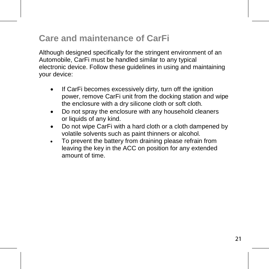 21Care and maintenance of CarFi  Although designed specifically for the stringent environment of an Automobile, CarFi must be handled similar to any typical  electronic device. Follow these guidelines in using and maintaining your device:    If CarFi becomes excessively dirty, turn off the ignition  power, remove CarFi unit from the docking station and wipe the enclosure with a dry silicone cloth or soft cloth.   Do not spray the enclosure with any household cleaners  or liquids of any kind.    Do not wipe CarFi with a hard cloth or a cloth dampened by volatile solvents such as paint thinners or alcohol.  To prevent the battery from draining please refrain from  leaving the key in the ACC on position for any extended  amount of time. 