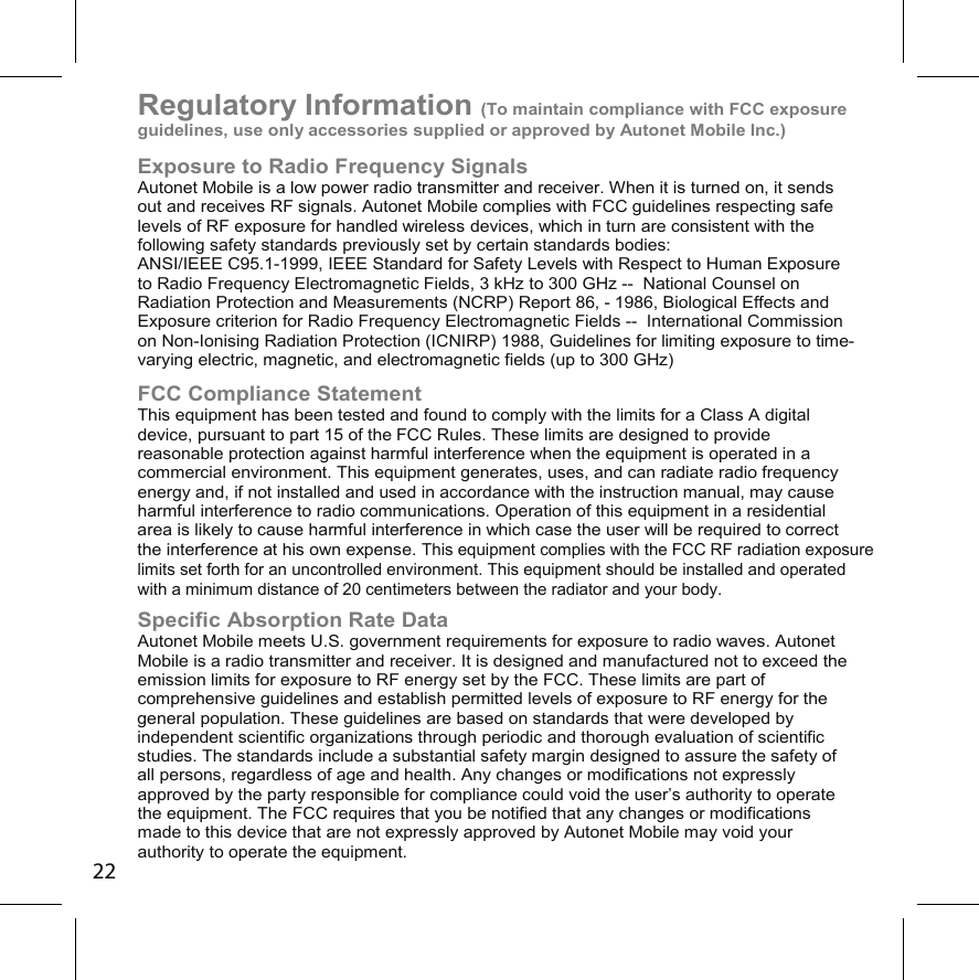 Regulatory Information (To maintain compliance with FCC exposure guidelines, use only accessories supplied or approved by Autonet Mobile Inc.)Exposure to Radio Frequency Signals Autonet Mobile is a low power radio transmitter and receiver. When it is turned on, it sends out and receives RF signals. Autonet Mobile complies with FCC guidelines respecting safe levels of RF exposure for handled wireless devices, which in turn are consistent with the following safety standards previously set by certain standards bodies:  ANSI/IEEE C95.1-1999, IEEE Standard for Safety Levels with Respect to Human Exposure to Radio Frequency Electromagnetic Fields, 3 kHz to 300 GHz --  National Counsel on Radiation Protection and Measurements (NCRP) Report 86, - 1986, Biological Effects and Exposure criterion for Radio Frequency Electromagnetic Fields --  International Commission on Non-Ionising Radiation Protection (ICNIRP) 1988, Guidelines for limiting exposure to time-varying electric, magnetic, and electromagnetic fields (up to 300 GHz) FCC Compliance Statement This equipment has been tested and found to comply with the limits for a Class A digital device, pursuant to part 15 of the FCC Rules. These limits are designed to provide reasonable protection against harmful interference when the equipment is operated in a commercial environment. This equipment generates, uses, and can radiate radio frequency energy and, if not installed and used in accordance with the instruction manual, may cause harmful interference to radio communications. Operation of this equipment in a residential area is likely to cause harmful interference in which case the user will be required to correct the interference at his own expense. This equipment complies with the FCC RF radiation exposure limits set forth for an uncontrolled environment. This equipment should be installed and operated with a minimum distance of 20 centimeters between the radiator and your body.  Specific Absorption Rate Data Autonet Mobile meets U.S. government requirements for exposure to radio waves. Autonet Mobile is a radio transmitter and receiver. It is designed and manufactured not to exceed the emission limits for exposure to RF energy set by the FCC. These limits are part of comprehensive guidelines and establish permitted levels of exposure to RF energy for the general population. These guidelines are based on standards that were developed by independent scientific organizations through periodic and thorough evaluation of scientific studies. The standards include a substantial safety margin designed to assure the safety of all persons, regardless of age and health. Any changes or modifications not expressly approved by the party responsible for compliance could void the user’s authority to operate the equipment. The FCC requires that you be notified that any changes or modifications made to this device that are not expressly approved by Autonet Mobile may void your authority to operate the equipment.22