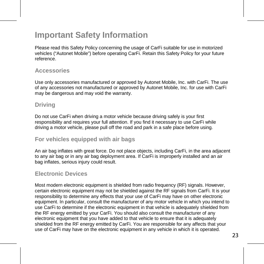 23Important Safety Information Please read this Safety Policy concerning the usage of CarFi suitable for use in motorized vehicles (“Autonet Mobile”) before operating CarFi. Retain this Safety Policy for your future reference.  Accessories Use only accessories manufactured or approved by Autonet Mobile, Inc. with CarFi. The use of any accessories not manufactured or approved by Autonet Mobile, Inc. for use with CarFi may be dangerous and may void the warranty.  Driving  Do not use CarFi when driving a motor vehicle because driving safely is your first responsibility and requires your full attention. If you find it necessary to use CarFi while driving a motor vehicle, please pull off the road and park in a safe place before using.  For vehicles equipped with air bags  An air bag inflates with great force. Do not place objects, including CarFi, in the area adjacent to any air bag or in any air bag deployment area. If CarFi is improperly installed and an air bag inflates, serious injury could result. Electronic Devices  Most modern electronic equipment is shielded from radio frequency (RF) signals. However, certain electronic equipment may not be shielded against the RF signals from CarFi. It is your responsibility to determine any effects that your use of CarFi may have on other electronic equipment. In particular, consult the manufacturer of any motor vehicle in which you intend to use CarFi to determine if the electronic equipment in that vehicle is adequately shielded from the RF energy emitted by your CarFi. You should also consult the manufacturer of any electronic equipment that you have added to that vehicle to ensure that it is adequately shielded from the RF energy emitted by CarFi. You are responsible for any affects that your use of CarFi may have on the electronic equipment in any vehicle in which it is operated. 