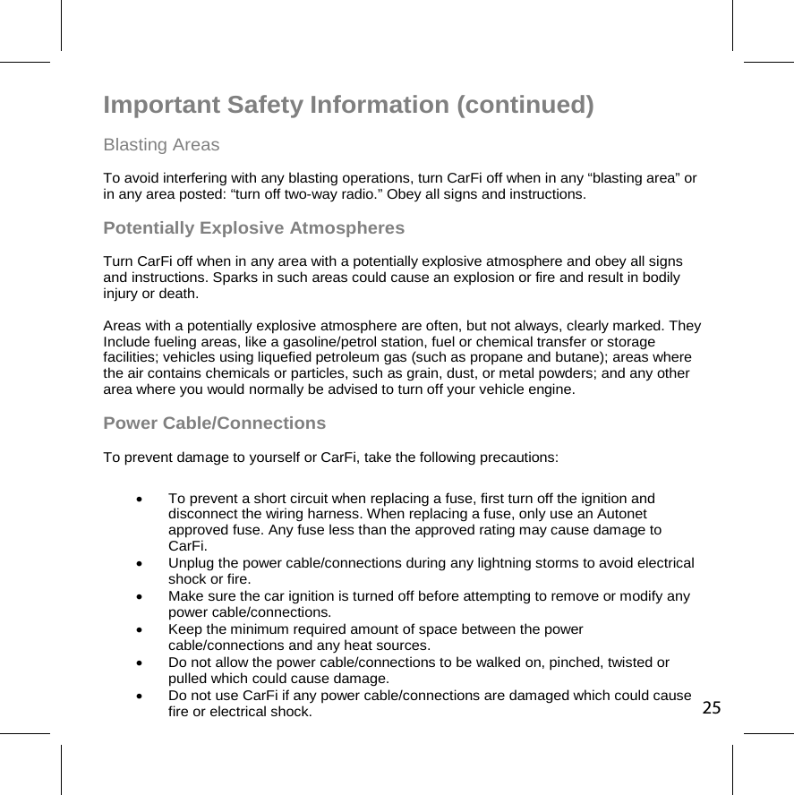 Important Safety Information (continued)  Blasting Areas To avoid interfering with any blasting operations, turn CarFi off when in any “blasting area” or in any area posted: “turn off two-way radio.” Obey all signs and instructions. Potentially Explosive Atmospheres Turn CarFi off when in any area with a potentially explosive atmosphere and obey all signs and instructions. Sparks in such areas could cause an explosion or fire and result in bodily injury or death.  Areas with a potentially explosive atmosphere are often, but not always, clearly marked. They Include fueling areas, like a gasoline/petrol station, fuel or chemical transfer or storage facilities; vehicles using liquefied petroleum gas (such as propane and butane); areas where the air contains chemicals or particles, such as grain, dust, or metal powders; and any other area where you would normally be advised to turn off your vehicle engine. Power Cable/Connections To prevent damage to yourself or CarFi, take the following precautions:   To prevent a short circuit when replacing a fuse, first turn off the ignition and disconnect the wiring harness. When replacing a fuse, only use an Autonet approved fuse. Any fuse less than the approved rating may cause damage to  CarFi.    Unplug the power cable/connections during any lightning storms to avoid electrical shock or fire.   Make sure the car ignition is turned off before attempting to remove or modify any power cable/connections.    Keep the minimum required amount of space between the power cable/connections and any heat sources.   Do not allow the power cable/connections to be walked on, pinched, twisted or pulled which could cause damage.   Do not use CarFi if any power cable/connections are damaged which could cause fire or electrical shock. 25