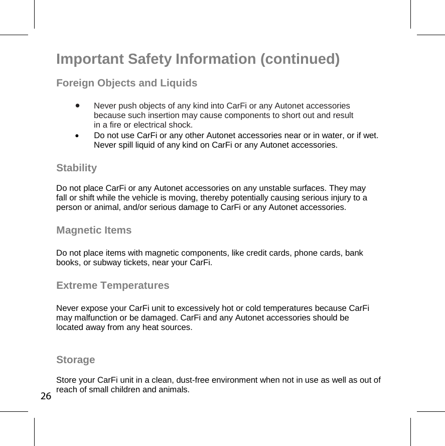  Important Safety Information (continued) Foreign Objects and Liquids   Never push objects of any kind into CarFi or any Autonet accessories  because such insertion may cause components to short out and result  in a fire or electrical shock.    Do not use CarFi or any other Autonet accessories near or in water, or if wet. Never spill liquid of any kind on CarFi or any Autonet accessories.  Stability  Do not place CarFi or any Autonet accessories on any unstable surfaces. They may  fall or shift while the vehicle is moving, thereby potentially causing serious injury to a  person or animal, and/or serious damage to CarFi or any Autonet accessories.  Magnetic Items   Do not place items with magnetic components, like credit cards, phone cards, bank  books, or subway tickets, near your CarFi.   Extreme Temperatures   Never expose your CarFi unit to excessively hot or cold temperatures because CarFi  may malfunction or be damaged. CarFi and any Autonet accessories should be  located away from any heat sources.  Storage  Store your CarFi unit in a clean, dust-free environment when not in use as well as out of reach of small children and animals.  26