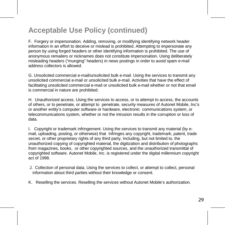 Acceptable Use Policy (continued) F.  Forgery or impersonation. Adding, removing, or modifying identifying network header information in an effort to deceive or mislead is prohibited. Attempting to impersonate any person by using forged headers or other identifying information is prohibited. The use of anonymous remailers or nicknames does not constitute impersonation. Using deliberately misleading headers (“munging” headers) in news postings in order to avoid spam e-mail address collectors is allowed.  G. Unsolicited commercial e-mail/unsolicited bulk e-mail. Using the services to transmit any unsolicited commercial e-mail or unsolicited bulk e-mail. Activities that have the effect of facilitating unsolicited commercial e-mail or unsolicited bulk e-mail whether or not that email is commercial in nature are prohibited.  H.  Unauthorized access. Using the services to access, or to attempt to access, the accounts of others, or to penetrate, or attempt to  penetrate, security measures of Autonet Mobile, Inc’s or another entity’s computer software or hardware, electronic  communications system, or telecommunications system, whether or not the intrusion results in the corruption or loss of data.  I.   Copyright or trademark infringement. Using the services to transmit any material (by e-mail, uploading, posting, or otherwise) that  Infringes any copyright, trademark, patent, trade secret, or other proprietary rights of any third party, Including, but not limited to, the unauthorized copying of copyrighted material, the digitization and distribution of photographs from magazines, books,  or other copyrighted sources, and the unauthorized transmittal of copyrighted software. Autonet Mobile, Inc. is registered under the digital millennium copyright act of 1998. J.  Collection of personal data. Using the services to collect, or attempt to collect, personal information about third parties without their knowledge or consent.  K.   Reselling the services. Reselling the services without Autonet Mobile’s authorization.  29