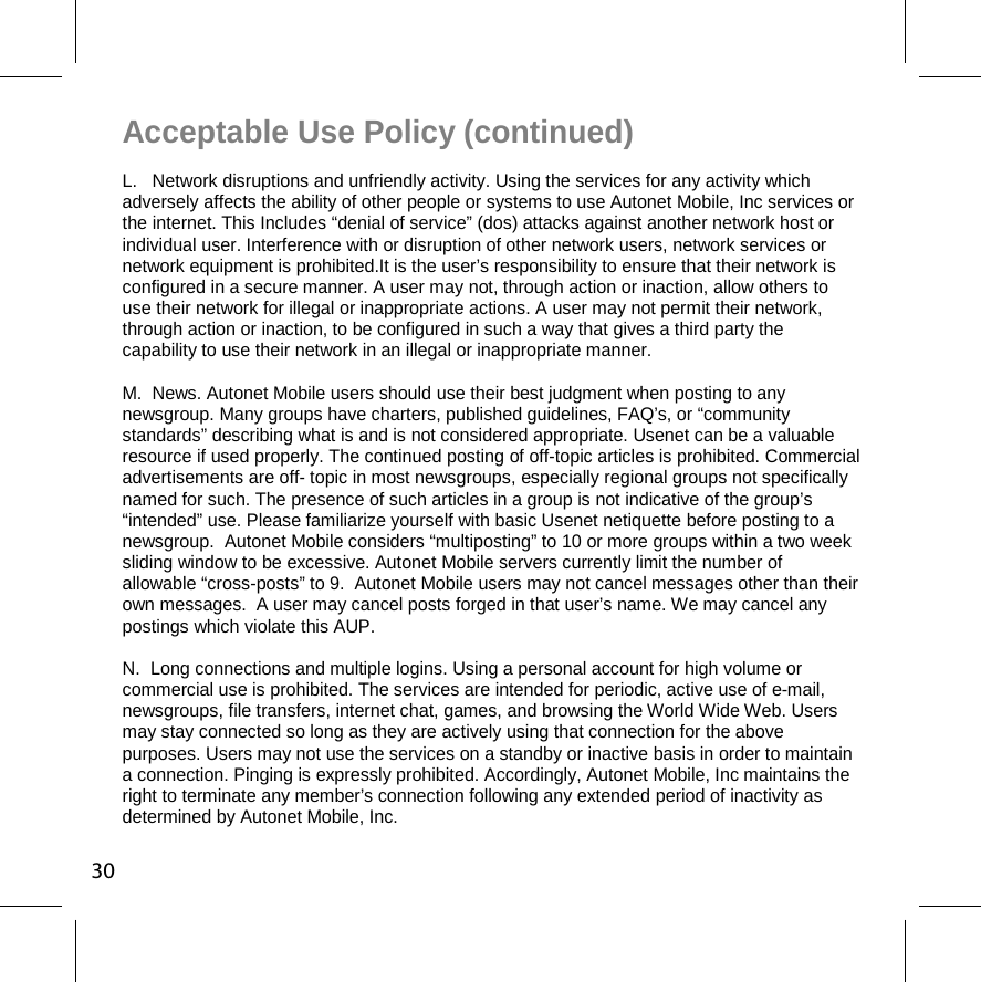 Acceptable Use Policy (continued) L.   Network disruptions and unfriendly activity. Using the services for any activity which adversely affects the ability of other people or systems to use Autonet Mobile, Inc services or the internet. This Includes “denial of service” (dos) attacks against another network host or individual user. Interference with or disruption of other network users, network services or network equipment is prohibited.It is the user’s responsibility to ensure that their network is configured in a secure manner. A user may not, through action or inaction, allow others to use their network for illegal or inappropriate actions. A user may not permit their network, through action or inaction, to be configured in such a way that gives a third party the capability to use their network in an illegal or inappropriate manner.  M.  News. Autonet Mobile users should use their best judgment when posting to any newsgroup. Many groups have charters, published guidelines, FAQ’s, or “community standards” describing what is and is not considered appropriate. Usenet can be a valuable resource if used properly. The continued posting of off-topic articles is prohibited. Commercial advertisements are off- topic in most newsgroups, especially regional groups not specifically named for such. The presence of such articles in a group is not indicative of the group’s “intended” use. Please familiarize yourself with basic Usenet netiquette before posting to a newsgroup.  Autonet Mobile considers “multiposting” to 10 or more groups within a two week sliding window to be excessive. Autonet Mobile servers currently limit the number of allowable “cross-posts” to 9.  Autonet Mobile users may not cancel messages other than their own messages.  A user may cancel posts forged in that user’s name. We may cancel any postings which violate this AUP.  N.  Long connections and multiple logins. Using a personal account for high volume or commercial use is prohibited. The services are intended for periodic, active use of e-mail, newsgroups, file transfers, internet chat, games, and browsing the World Wide Web. Users may stay connected so long as they are actively using that connection for the above purposes. Users may not use the services on a standby or inactive basis in order to maintain a connection. Pinging is expressly prohibited. Accordingly, Autonet Mobile, Inc maintains the right to terminate any member’s connection following any extended period of inactivity as determined by Autonet Mobile, Inc.  30