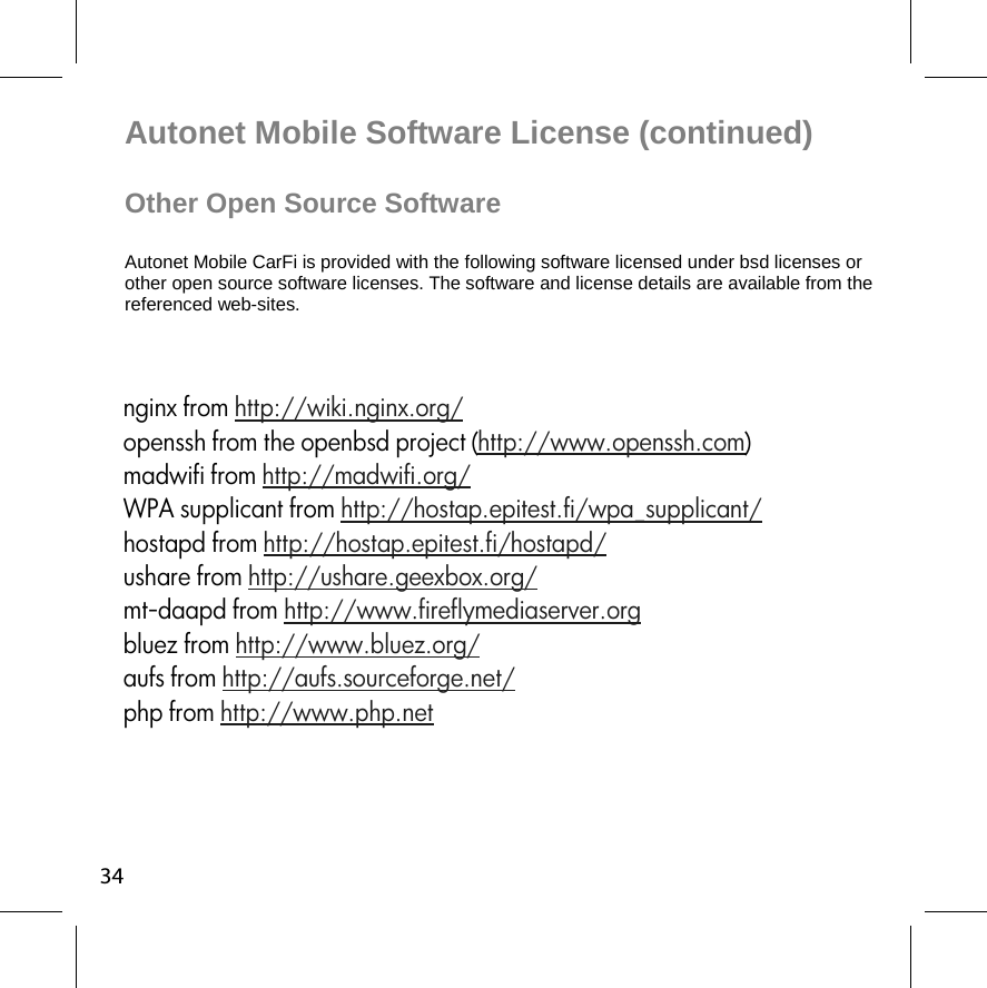 Autonet Mobile Software License (continued)  Other Open Source Software  Autonet Mobile CarFi is provided with the following software licensed under bsd licenses or other open source software licenses. The software and license details are available from the referenced web-sites.  34nginx from http://wiki.nginx.org/ openssh from the openbsd project (http://www.openssh.com) madwifi from http://madwifi.org/ WPA supplicant from http://hostap.epitest.fi/wpa_supplicant/ hostapd from http://hostap.epitest.fi/hostapd/ ushare from http://ushare.geexbox.org/ mt-daapd from http://www.fireflymediaserver.org bluez from http://www.bluez.org/  aufs from http://aufs.sourceforge.net/ php from http://www.php.net 