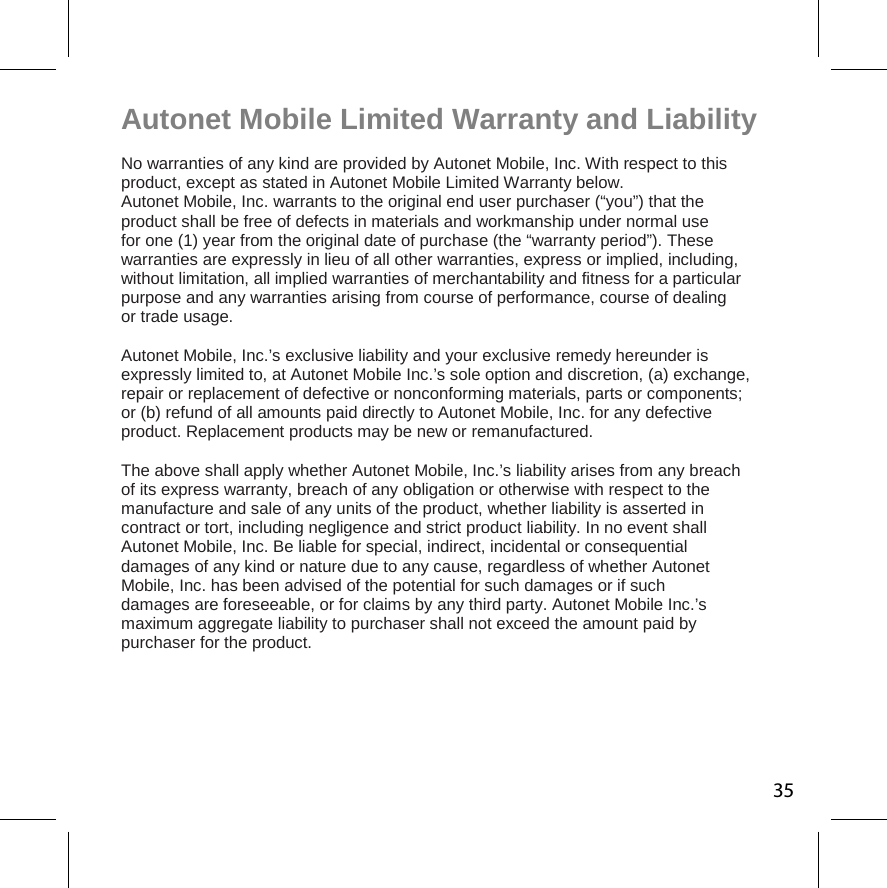 Autonet Mobile Limited Warranty and Liability  No warranties of any kind are provided by Autonet Mobile, Inc. With respect to this product, except as stated in Autonet Mobile Limited Warranty below.  Autonet Mobile, Inc. warrants to the original end user purchaser (“you”) that the  product shall be free of defects in materials and workmanship under normal use  for one (1) year from the original date of purchase (the “warranty period”). These  warranties are expressly in lieu of all other warranties, express or implied, including, without limitation, all implied warranties of merchantability and fitness for a particular purpose and any warranties arising from course of performance, course of dealing  or trade usage.  Autonet Mobile, Inc.’s exclusive liability and your exclusive remedy hereunder is  expressly limited to, at Autonet Mobile Inc.’s sole option and discretion, (a) exchange,  repair or replacement of defective or nonconforming materials, parts or components; or (b) refund of all amounts paid directly to Autonet Mobile, Inc. for any defective  product. Replacement products may be new or remanufactured.  The above shall apply whether Autonet Mobile, Inc.’s liability arises from any breach  of its express warranty, breach of any obligation or otherwise with respect to the  manufacture and sale of any units of the product, whether liability is asserted in  contract or tort, including negligence and strict product liability. In no event shall  Autonet Mobile, Inc. Be liable for special, indirect, incidental or consequential  damages of any kind or nature due to any cause, regardless of whether Autonet  Mobile, Inc. has been advised of the potential for such damages or if such  damages are foreseeable, or for claims by any third party. Autonet Mobile Inc.’s maximum aggregate liability to purchaser shall not exceed the amount paid by  purchaser for the product. 35