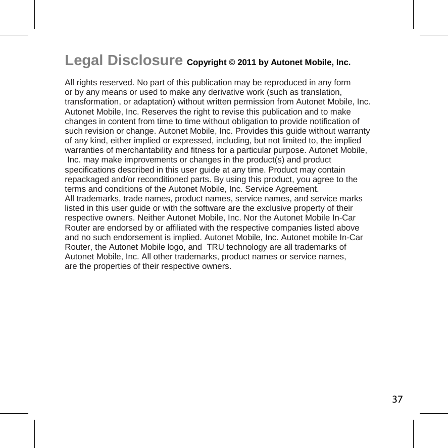 Legal Disclosure Copyright © 2011 by Autonet Mobile, Inc.  All rights reserved. No part of this publication may be reproduced in any form  or by any means or used to make any derivative work (such as translation,  transformation, or adaptation) without written permission from Autonet Mobile, Inc.  Autonet Mobile, Inc. Reserves the right to revise this publication and to make  changes in content from time to time without obligation to provide notification of  such revision or change. Autonet Mobile, Inc. Provides this guide without warranty  of any kind, either implied or expressed, including, but not limited to, the implied  warranties of merchantability and fitness for a particular purpose. Autonet Mobile, Inc. may make improvements or changes in the product(s) and product  specifications described in this user guide at any time. Product may contain  repackaged and/or reconditioned parts. By using this product, you agree to the  terms and conditions of the Autonet Mobile, Inc. Service Agreement.  All trademarks, trade names, product names, service names, and service marks  listed in this user guide or with the software are the exclusive property of their  respective owners. Neither Autonet Mobile, Inc. Nor the Autonet Mobile In-Car  Router are endorsed by or affiliated with the respective companies listed above  and no such endorsement is implied. Autonet Mobile, Inc. Autonet mobile In-Car  Router, the Autonet Mobile logo, and  TRU technology are all trademarks of  Autonet Mobile, Inc. All other trademarks, product names or service names,  are the properties of their respective owners. 37