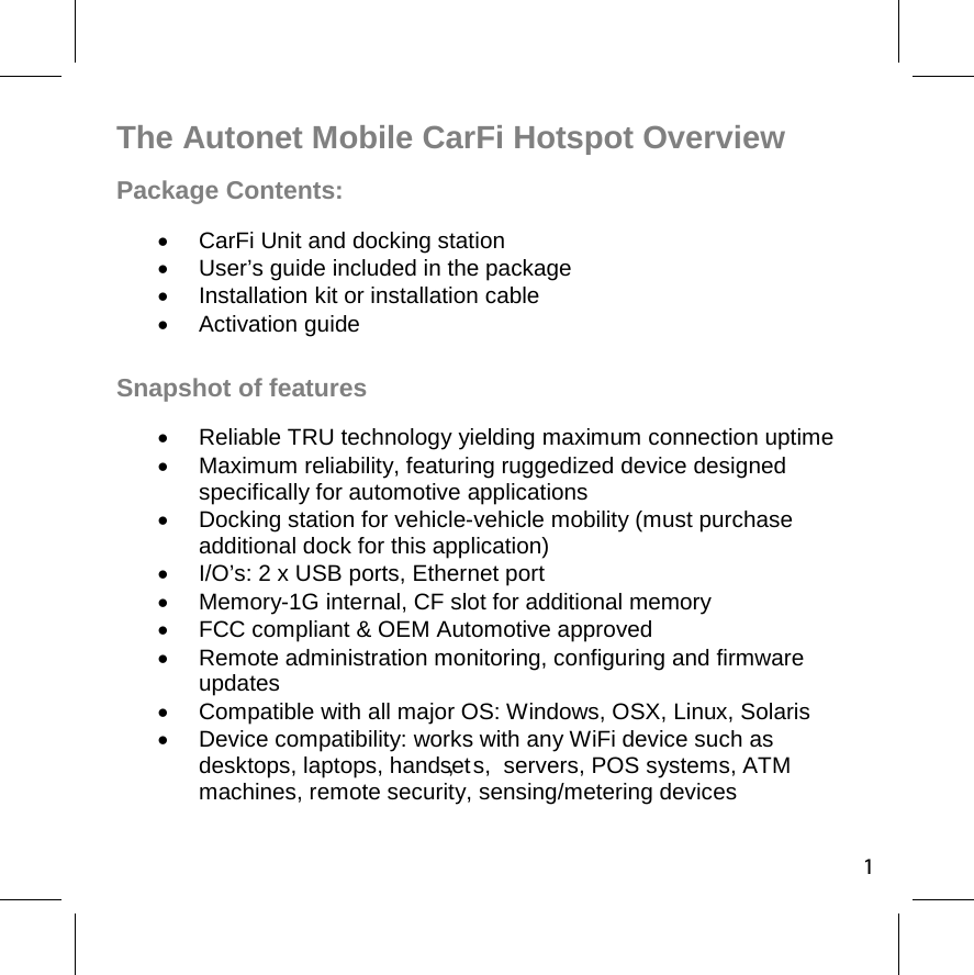 The Autonet Mobile CarFi Hotspot Overview Package Contents:  CarFi Unit and docking station   User’s guide included in the package   Installation kit or installation cable  Activation guide  Snapshot of features   Reliable TRU technology yielding maximum connection uptime   Maximum reliability, featuring ruggedized device designed specifically for automotive applications   Docking station for vehicle-vehicle mobility (must purchase additional dock for this application)   I/O’s: 2 x USB ports, Ethernet port   Memory-1G internal, CF slot for additional memory    FCC compliant &amp; OEM Automotive approved  Remote administration monitoring, configuring and firmware updates   Compatible with all major OS: Windows, OSX, Linux, Solaris   Device compatibility: works with any WiFi device such as desktops, laptops, handset,   s,  servers, POS systems, ATM machines, remote security, sensing/metering devices 1