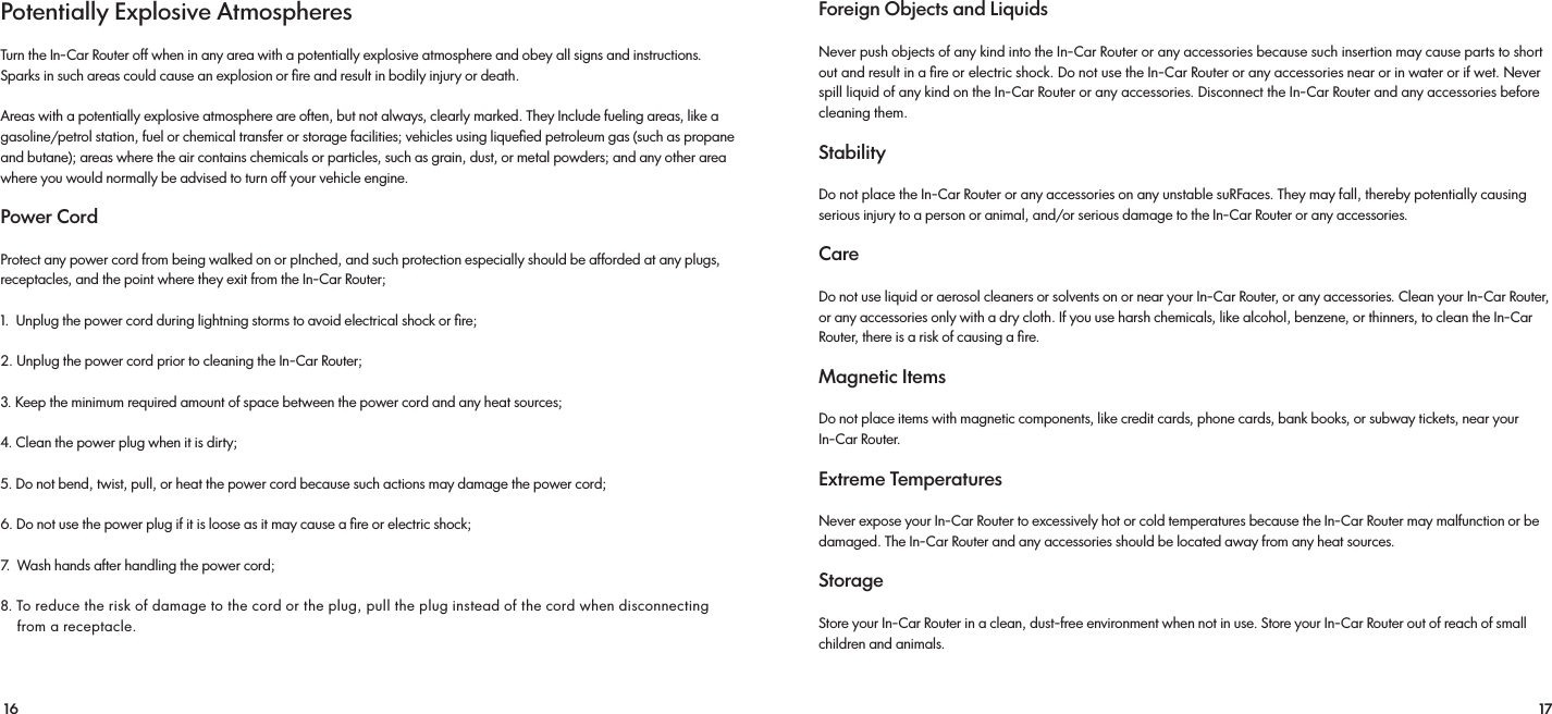 16 17Potentially Explosive Atmospheres Turn the In-Car Router off when in any area with a potentially explosive atmosphere and obey all signs and instructions. Sparks in such areas could cause an explosion or ﬁre and result in bodily injury or death. Areas with a potentially explosive atmosphere are often, but not always, clearly marked. They Include fueling areas, like a gasoline/petrol station, fuel or chemical transfer or storage facilities; vehicles using liqueﬁed petroleum gas (such as propane and butane); areas where the air contains chemicals or particles, such as grain, dust, or metal powders; and any other area where you would normally be advised to turn off your vehicle engine.Power CordProtect any power cord from being walked on or pInched, and such protection especially should be afforded at any plugs, receptacles, and the point where they exit from the In-Car Router;1.  Unplug the power cord during lightning storms to avoid electrical shock or ﬁre; 2. Unplug the power cord prior to cleaning the In-Car Router; 3. Keep the minimum required amount of space between the power cord and any heat sources; 4. Clean the power plug when it is dirty; 5. Do not bend, twist, pull, or heat the power cord because such actions may damage the power cord; 6. Do not use the power plug if it is loose as it may cause a ﬁre or electric shock; 7.  Wash hands after handling the power cord; 8. To reduce the risk of damage to the cord or the plug, pull the plug instead of the cord when disconnecting    from a receptacle. Foreign Objects and Liquids Never push objects of any kind into the In-Car Router or any accessories because such insertion may cause parts to short out and result in a ﬁre or electric shock. Do not use the In-Car Router or any accessories near or in water or if wet. Never spill liquid of any kind on the In-Car Router or any accessories. Disconnect the In-Car Router and any accessories before cleaning them.Stability Do not place the In-Car Router or any accessories on any unstable suRFaces. They may fall, thereby potentially causing serious injury to a person or animal, and/or serious damage to the In-Car Router or any accessories.Care Do not use liquid or aerosol cleaners or solvents on or near your In-Car Router, or any accessories. Clean your In-Car Router, or any accessories only with a dry cloth. If you use harsh chemicals, like alcohol, benzene, or thinners, to clean the In-Car Router, there is a risk of causing a ﬁre. Magnetic Items Do not place items with magnetic components, like credit cards, phone cards, bank books, or subway tickets, near your In-Car Router. Extreme Temperatures Never expose your In-Car Router to excessively hot or cold temperatures because the In-Car Router may malfunction or be damaged. The In-Car Router and any accessories should be located away from any heat sources.Storage Store your In-Car Router in a clean, dust-free environment when not in use. Store your In-Car Router out of reach of small children and animals. 