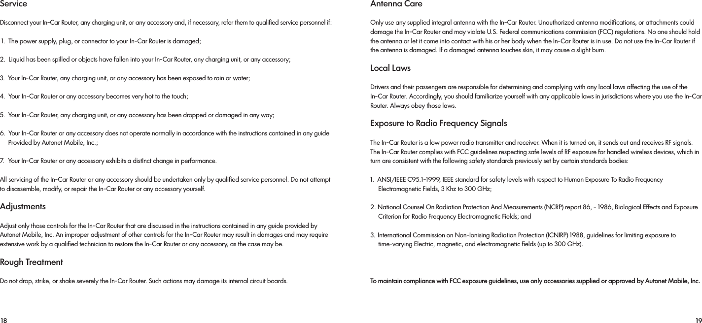 18 19Service Disconnect your In-Car Router, any charging unit, or any accessory and, if necessary, refer them to qualiﬁed service personnel if: 1.  The power supply, plug, or connector to your In-Car Router is damaged; 2.  Liquid has been spilled or objects have fallen into your In-Car Router, any charging unit, or any accessory; 3.  Your In-Car Router, any charging unit, or any accessory has been exposed to rain or water; 4.  Your In-Car Router or any accessory becomes very hot to the touch; 5.  Your In-Car Router, any charging unit, or any accessory has been dropped or damaged in any way; 6.  Your In-Car Router or any accessory does not operate normally in accordance with the instructions contained in any guide      Provided by Autonet Mobile, Inc.;7.  Your In-Car Router or any accessory exhibits a distInct change in performance.All servicing of the In-Car Router or any accessory should be undertaken only by qualiﬁed service personnel. Do not attempt to disassemble, modify, or repair the In-Car Router or any accessory yourself.Adjustments Adjust only those controls for the In-Car Router that are discussed in the instructions contained in any guide provided by Autonet Mobile, Inc. An improper adjustment of other controls for the In-Car Router may result in damages and may require extensive work by a qualiﬁed technician to restore the In-Car Router or any accessory, as the case may be. Rough Treatment Do not drop, strike, or shake severely the In-Car Router. Such actions may damage its internal circuit boards.  Antenna Care Only use any supplied integral antenna with the In-Car Router. Unauthorized antenna modiﬁcations, or attachments could damage the In-Car Router and may violate U.S. Federal communications commission (FCC) regulations. No one should hold the antenna or let it come into contact with his or her body when the In-Car Router is in use. Do not use the In-Car Router if the antenna is damaged. If a damaged antenna touches skin, it may cause a slight burn.Local Laws Drivers and their passengers are responsible for determining and complying with any local laws affecting the use of the In-Car Router. Accordingly, you should familiarize yourself with any applicable laws in jurisdictions where you use the In-Car Router. Always obey those laws.Exposure to Radio Frequency Signals The In-Car Router is a low power radio transmitter and receiver. When it is turned on, it sends out and receives RF signals. The In-Car Router complies with FCC guidelines respecting safe levels of RF exposure for handled wireless devices, which in turn are consistent with the following safety standards previously set by certain standards bodies:1.  ANSI/IEEE C95.1-1999, IEEE standard for safety levels with respect to Human Exposure To Radio Frequency       Electromagnetic Fields, 3 Khz to 300 GHz; 2. National Counsel On Radiation Protection And Measurements (NCRP) report 86, - 1986, Biological Effects and Exposure     Criterion for Radio Frequency Electromagnetic Fields; and 3.  International Commission on Non-Ionising Radiation Protection (ICNIRP) 1988, guidelines for limiting exposure to      time-varying Electric, magnetic, and electromagnetic ﬁelds (up to 300 GHz). To maintain compliance with FCC exposure guidelines, use only accessories supplied or approved by Autonet Mobile, Inc.  