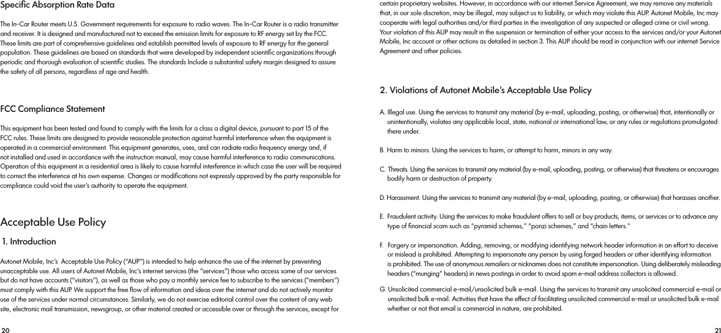 20 21Speciﬁc Absorption Rate Data The In-Car Router meets U.S. Government requirements for exposure to radio waves. The In-Car Router is a radio transmitter and receiver. It is designed and manufactured not to exceed the emission limits for exposure to RF energy set by the FCC. These limits are part of comprehensive guidelines and establish permitted levels of exposure to RF energy for the general population. These guidelines are based on standards that were developed by independent scientiﬁc organizations through periodic and thorough evaluation of scientiﬁc studies. The standards Include a substantial safety margin designed to assure the safety of all persons, regardless of age and health. FCC Compliance Statement This equipment has been tested and found to comply with the limits for a class a digital device, pursuant to part 15 of the FCC rules. These limits are designed to provide reasonable protection against harmful interference when the equipment is operated in a commercial environment. This equipment generates, uses, and can radiate radio frequency energy and, if not installed and used in accordance with the instruction manual, may cause harmful interference to radio communications. Operation of this equipment in a residential area is likely to cause harmful interference in which case the user will be required to correct the interference at his own expense. Changes or modiﬁcations not expressly approved by the party responsible for compliance could void the user’s authority to operate the equipment.Acceptable Use Policy 1. Introduction Autonet Mobile, Inc’s  Acceptable Use Policy (“AUP”) is intended to help enhance the use of the internet by preventingunacceptable use. All users of Autonet Mobile, Inc’s internet services (the “services”) those who access some of our services but do not have accounts (“visitors”), as well as those who pay a monthly service fee to subscribe to the services (“members”) must comply with this AUP. We support the free ﬂow of information and ideas over the internet and do not actively monitor use of the services under normal circumstances. Similarly, we do not exercise editorial control over the content of any web site, electronic mail transmission, newsgroup, or other material created or accessible over or through the services, except for certain proprietary websites. However, in accordance with our internet Service Agreement, we may remove any materials that, in our sole discretion, may be illegal, may subject us to liability, or which may violate this AUP. Autonet Mobile, Inc may cooperate with legal authorities and/or third parties in the investigation of any suspected or alleged crime or civil wrong. Your violation of this AUP may result in the suspension or termination of either your access to the services and/or your Autonet Mobile, Inc account or other actions as detailed in section 3. This AUP should be read in conjunction with our internet Service Agreement and other policies. 2. Violations of Autonet Mobile’s Acceptable Use PolicyA. Illegal use. Using the services to transmit any material (by e-mail, uploading, posting, or otherwise) that, intentionally or     unintentionally, violates any applicable local, state, national or international law, or any rules or regulations promulgated      there under.B. Harm to minors. Using the services to harm, or attempt to harm, minors in any way.C. Threats. Using the services to transmit any material (by e-mail, uploading, posting, or otherwise) that threatens or encourages     bodily harm or destruction of property.D. Harassment. Using the services to transmit any material (by e-mail, uploading, posting, or otherwise) that harasses another.E. Fraudulent activity. Using the services to make fraudulent offers to sell or buy products, items, or services or to advance any      type of ﬁnancial scam such as “pyramid schemes,” “ponzi schemes,” and “chain letters.”F.   Forgery or impersonation. Adding, removing, or modifying identifying network header information in an effort to deceive     or mislead is prohibited. Attempting to impersonate any person by using forged headers or other identifying information      is prohibited. The use of anonymous remailers or nicknames does not constitute impersonation. Using deliberately misleading     headers (“munging” headers) in news postings in order to avoid spam e-mail address collectors is allowed. G. Unsolicited commercial e-mail/unsolicited bulk e-mail. Using the services to transmit any unsolicited commercial e-mail or      unsolicited bulk e-mail. Activities that have the effect of facilitating unsolicited commercial e-mail or unsolicited bulk e-mail     whether or not that email is commercial in nature, are prohibited. 