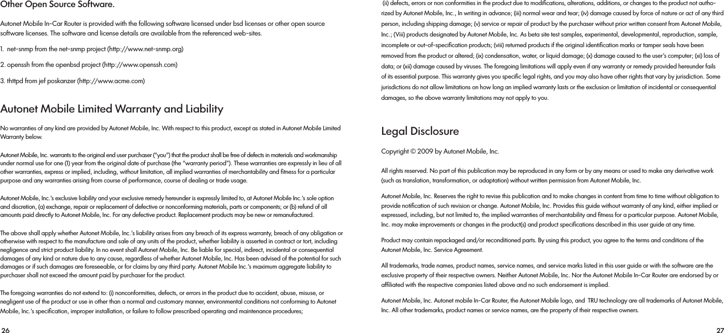 26 27 (ii) defects, errors or non conformities in the product due to modiﬁcations, alterations, additions, or changes to the product not autho-rized by Autonet Mobile, Inc., In writing in advance; (iii) normal wear and tear; (iv) damage caused by force of nature or act of any third person, including shipping damage; (v) service or repair of product by the purchaser without prior written consent from Autonet Mobile, Inc.; (Viii) products designated by Autonet Mobile, Inc. As beta site test samples, experimental, developmental, reproduction, sample, incomplete or out-of-speciﬁcation products; (viii) returned products if the original identiﬁcation marks or tamper seals have been removed from the product or altered; (ix) condensation, water, or liquid damage; (x) damage caused to the user’s computer; (xi) loss of data; or (xii) damage caused by viruses. The foregoing limitations will apply even if any warranty or remedy provided hereunder fails of its essential purpose. This warranty gives you speciﬁc legal rights, and you may also have other rights that vary by jurisdiction. Some jurisdictions do not allow limitations on how long an implied warranty lasts or the exclusion or limitation of incidental or consequential damages, so the above warranty limitations may not apply to you.Legal Disclosure Copyright © 2009 by Autonet Mobile, Inc. All rights reserved. No part of this publication may be reproduced in any form or by any means or used to make any derivative work (such as translation, transformation, or adaptation) without written permission from Autonet Mobile, Inc. Autonet Mobile, Inc. Reserves the right to revise this publication and to make changes in content from time to time without obligation to provide notiﬁcation of such revision or change. Autonet Mobile, Inc. Provides this guide without warranty of any kind, either implied or expressed, including, but not limited to, the implied warranties of merchantability and ﬁtness for a particular purpose. Autonet Mobile, Inc. may make improvements or changes in the product(s) and product speciﬁcations described in this user guide at any time. Product may contain repackaged and/or reconditioned parts. By using this product, you agree to the terms and conditions of the Autonet Mobile, Inc. Service Agreement. All trademarks, trade names, product names, service names, and service marks listed in this user guide or with the software are the exclusive property of their respective owners. Neither Autonet Mobile, Inc. Nor the Autonet Mobile In-Car Router are endorsed by or afﬁliated with the respective companies listed above and no such endorsement is implied. Autonet Mobile, Inc. Autonet mobile In-Car Router, the Autonet Mobile logo, and  TRU technology are all trademarks of Autonet Mobile, Inc. All other trademarks, product names or service names, are the property of their respective owners.Other Open Source Software. Autonet Mobile In-Car Router is provided with the following software licensed under bsd licenses or other open source software licenses. The software and license details are available from the referenced web-sites. 1.  net-snmp from the net-snmp project (http://www.net-snmp.org)2. openssh from the openbsd project (http://www.openssh.com) 3. thttpd from jef poskanzer (http://www.acme.com)Autonet Mobile Limited Warranty and Liability No warranties of any kind are provided by Autonet Mobile, Inc. With respect to this product, except as stated in Autonet Mobile Limited Warranty below. Autonet Mobile, Inc. warrants to the original end user purchaser (“you”) that the product shall be free of defects in materials and workmanship under normal use for one (1) year from the original date of purchase (the “warranty period”). These warranties are expressly in lieu of all other warranties, express or implied, including, without limitation, all implied warranties of merchantability and ﬁtness for a particular purpose and any warranties arising from course of performance, course of dealing or trade usage. Autonet Mobile, Inc.’s exclusive liability and your exclusive remedy hereunder is expressly limited to, at Autonet Mobile Inc.’s sole option and discretion, (a) exchange, repair or replacement of defective or nonconforming materials, parts or components; or (b) refund of all amounts paid directly to Autonet Mobile, Inc. For any defective product. Replacement products may be new or remanufactured. The above shall apply whether Autonet Mobile, Inc.’s liability arises from any breach of its express warranty, breach of any obligation or otherwise with respect to the manufacture and sale of any units of the product, whether liability is asserted in contract or tort, including negligence and strict product liability. In no event shall Autonet Mobile, Inc. Be liable for special, indirect, incidental or consequential damages of any kind or nature due to any cause, regardless of whether Autonet Mobile, Inc. Has been advised of the potential for such damages or if such damages are foreseeable, or for claims by any third party. Autonet Mobile Inc.’s maximum aggregate liability to purchaser shall not exceed the amount paid by purchaser for the product.The foregoing warranties do not extend to: (i) nonconformities, defects, or errors in the product due to accident, abuse, misuse, or negligent use of the product or use in other than a normal and customary manner, environmental conditions not conforming to Autonet Mobile, Inc.’s speciﬁcation, improper installation, or failure to follow prescribed operating and maintenance procedures;