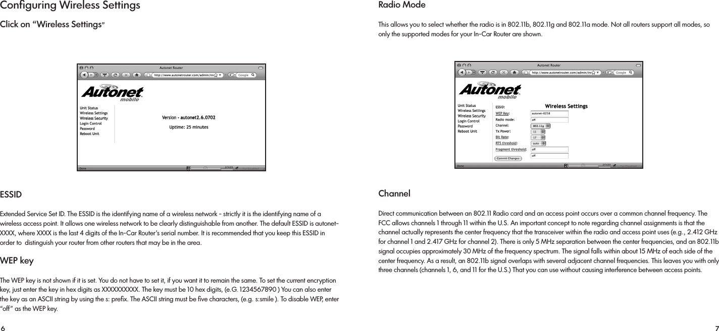 6 7Conﬁguring Wireless SettingsClick on “Wireless Settings”ESSIDExtended Service Set ID. The ESSID is the identifying name of a wireless network - strictly it is the identifying name of a wireless access point. It allows one wireless network to be clearly distinguishable from another. The default ESSID is autonet-XXXX, where XXXX is the last 4 digits of the In-Car Router’s serial number. It is recommended that you keep this ESSID in order to  distinguish your router from other routers that may be in the area.WEP keyThe WEP key is not shown if it is set. You do not have to set it, if you want it to remain the same. To set the current encryption key, just enter the key in hex digits as XXXXXXXXXX. The key must be 10 hex digits, (e.G. 1234567890 ) You can also enter the key as an ASCII string by using the s: preﬁx. The ASCII string must be ﬁve characters, (e.g. s:smile ). To disable WEP, enter “off” as the WEP key.Radio Mode  This allows you to select whether the radio is in 802.11b, 802.11g and 802.11a mode. Not all routers support all modes, so only the supported modes for your In-Car Router are shown.ChannelDirect communication between an 802.11 Radio card and an access point occurs over a common channel frequency. The FCC allows channels 1 through 11 within the U.S. An important concept to note regarding channel assignments is that the channel actually represents the center frequency that the transceiver within the radio and access point uses (e.g., 2.412 GHz for channel 1 and 2.417 GHz for channel 2). There is only 5 MHz separation between the center frequencies, and an 802.11b signal occupies approximately 30 MHz of the frequency spectrum. The signal falls within about 15 MHz of each side of the center frequency. As a result, an 802.11b signal overlaps with several adjacent channel frequencies. This leaves you with only three channels (channels 1, 6, and 11 for the U.S.) That you can use without causing interference between access points. 