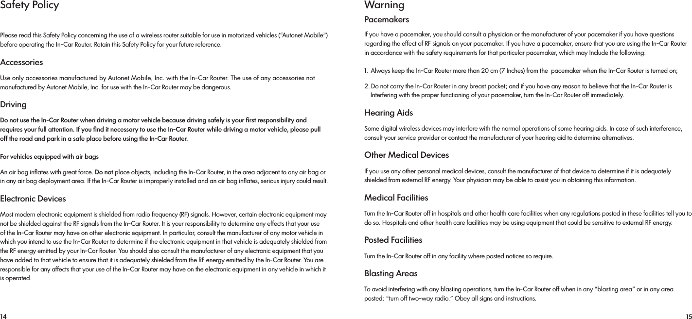 14 15Safety PolicyPlease read this Safety Policy concerning the use of a wireless router suitable for use in motorized vehicles (“Autonet Mobile”) before operating the In-Car Router. Retain this Safety Policy for your future reference. AccessoriesUse only accessories manufactured by Autonet Mobile, Inc. with the In-Car Router. The use of any accessories not manufactured by Autonet Mobile, Inc. for use with the In-Car Router may be dangerous. Driving Do not use the In-Car Router when driving a motor vehicle because driving safely is your ﬁrst responsibility and requires your full attention. If you ﬁnd it necessary to use the In-Car Router while driving a motor vehicle, please pull off the road and park in a safe place before using the In-Car Router. For vehicles equipped with air bags An air bag inﬂates with great force. Do not place objects, including the In-Car Router, in the area adjacent to any air bag or in any air bag deployment area. If the In-Car Router is improperly installed and an air bag inﬂates, serious injury could result.Electronic Devices Most modern electronic equipment is shielded from radio frequency (RF) signals. However, certain electronic equipment may not be shielded against the RF signals from the In-Car Router. It is your responsibility to determine any effects that your use of the In-Car Router may have on other electronic equipment. In particular, consult the manufacturer of any motor vehicle in which you intend to use the In-Car Router to determine if the electronic equipment in that vehicle is adequately shielded from the RF energy emitted by your In-Car Router. You should also consult the manufacturer of any electronic equipment that you have added to that vehicle to ensure that it is adequately shielded from the RF energy emitted by the In-Car Router. You are responsible for any affects that your use of the In-Car Router may have on the electronic equipment in any vehicle in which it is operated.WarningPacemakersIf you have a pacemaker, you should consult a physician or the manufacturer of your pacemaker if you have questions regarding the effect of RF signals on your pacemaker. If you have a pacemaker, ensure that you are using the In-Car Router in accordance with the safety requirements for that particular pacemaker, which may Include the following: 1.  Always keep the In-Car Router more than 20 cm (7 Inches) from the  pacemaker when the In-Car Router is turned on;2. Do not carry the In-Car Router in any breast pocket; and if you have any reason to believe that the In-Car Router is     Interfering with the proper functioning of your pacemaker, turn the In-Car Router off immediately. Hearing Aids Some digital wireless devices may interfere with the normal operations of some hearing aids. In case of such interference, consult your service provider or contact the manufacturer of your hearing aid to determine alternatives. Other Medical Devices If you use any other personal medical devices, consult the manufacturer of that device to determine if it is adequately shielded from external RF energy. Your physician may be able to assist you in obtaining this information. Medical Facilities Turn the In-Car Router off in hospitals and other health care facilities when any regulations posted in these facilities tell you to do so. Hospitals and other health care facilities may be using equipment that could be sensitive to external RF energy. Posted Facilities Turn the In-Car Router off in any facility where posted notices so require.Blasting Areas To avoid interfering with any blasting operations, turn the In-Car Router off when in any “blasting area” or in any area posted: “turn off two-way radio.” Obey all signs and instructions.