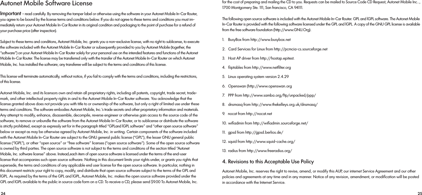 24 25for the cost of preparing and mailing the CD to you. Requests can be mailed to Source Code CD Request, Autonet Mobile Inc.., 1700 Montgomery Ste. 111, San francisco, CA 94111.The following open source software is included with the Autonet Mobile In-Car Router. GPL and lGPL software. The Autonet Mobile In-Car Router is provided with the following software licensed under the GPL and lGPL. A copy of the GNU GPL license is available from the free software foundation (http://www.GNU.Org). 1.    BusyBox from http://www.busybox.net2.   Card Services for Linux from http://pcmcia-cs.sourceforge.net3.   Host AP driver from http://hostap.epitest.4.   ﬁiptables from http://www.netﬁlter.org5.   Linux operating system version 2.4.296.   Openswan (http://www.openswan.org7.    PPP from http://www.samba.org/ftp/unpacked/ppp/ 8.   dnsmasq from http://www.thekelleys.org.uk/dnsmasq/9.   nocat from http://nocat.net10. wiﬁadmin from http://wiﬁadmin.sourceforge.net/11.  gpsd from http://gpsd.berlios.de/12. squid from http://www.squid-cache.org/13.  radius from http://www.freeradius.org/4. Revisions to this Acceptable Use Policy Autonet Mobile, Inc. reserves the right to revise, amend, or modify this AUP, our internet Service Agreement and our other policies and agreements at any time and in any manner. Notice of any revision, amendment, or modiﬁcation will be posted in accordance with the Internet Service.Autonet Mobile Software License Important – read carefully. By removing the tamper label or otherwise using the software in your Autonet Mobile In-Car Router, you agree to be bound by the license terms and conditions below. If you do not agree to these terms and conditions you must im-mediately return your Autonet Mobile In-Car Router in its original condition and packaging to the point of purchase for a refund of your purchase price (after inspection). Subject to these terms and conditions, Autonet Mobile, Inc. grants you a non-exclusive license, with no right to sublicense, to execute the software included with the Autonet Mobile In-Car Router or subsequently provided to you by Autonet Mobile (together, the “software”) on your Autonet Mobile In-Car Router solely for your personal use on the intended features and functions of the Autonet Mobile In-Car Router. The license may be transferred only with the transfer of the Autonet Mobile In-Car Router on which Autonet Mobile, Inc. has installed the software; any transferee will be subject to the terms and conditions of this license.This license will terminate automatically, without notice, if you fail to comply with the terms and conditions, including the restrictions, of this license.Autonet Mobile, Inc. and its licensors own and retain all proprietary rights, including all patents, copyright, trade secret, trade-mark, and other intellectual property rights in and to the Autonet Mobile In-Car Router software. You acknowledge that the license granted above does not provide you with title to or ownership of the software, but only a right of limited use under these terms and conditions. The software embodies Autonet Mobile, Inc.’s trade secrets and other proprietary information and materials. Any attempt to modify, enhance, disassemble, decompile, reverse engineer or otherwise gain access to the source code of the software, to remove or unbundle the software from the Autonet Mobile In-Car Router, or to sublicense or distribute the software is strictly prohibited, except as expressly set for in the paragraph titled “GPLand lGPL software” and “other open source software” below or except as may be otherwise agreed by Autonet Mobile, Inc. in writing. Certain components of the software included with the Autonet Mobile In-Car Router are subject to the GNU general public license (“GPL”), the lesser GNU general public license (“lGPL”), or other “open source” or “free software” licenses (“open source software”). Some of the open source software is owned by third parties. The open source software is not subject to the terms and conditions of the section titled “Autonet Mobile, Inc. software license” above. Instead,each item of open source software is licensed under the terms of the end-user license that accompanies such open source software. Nothing in this document limits your rights under, or grants you rights that          supersede, the terms and conditions of any applicable end user license for the open source software. In particular, nothing in this document restricts your right to copy, modify, and distribute that open source software subject to the terms of the GPL and lGPL. As required by the terms of the GPL and lGPL, Autonet Mobile, Inc. makes the open source software provided under the GPL and lGPL available to the public in source code form on a CD. To receive a CD, please send $9.00 To Autonet Mobile, Inc. 