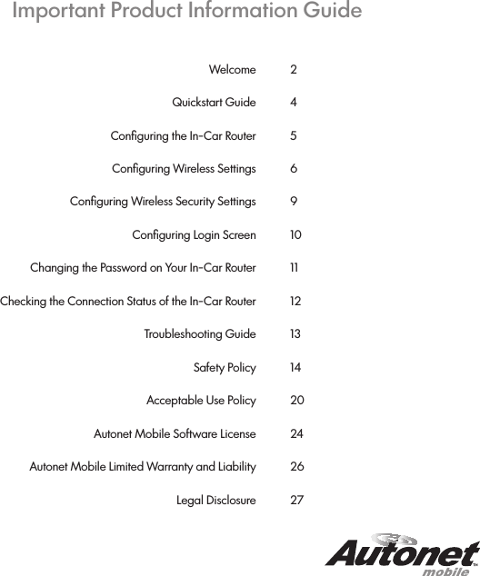 Important Product Information GuideWelcome Quickstart GuideConﬁguring the In-Car RouterConﬁguring Wireless SettingsConﬁguring Wireless Security SettingsConﬁguring Login ScreenChanging the Password on Your In-Car RouterChecking the Connection Status of the In-Car Router  Troubleshooting GuideSafety PolicyAcceptable Use PolicyAutonet Mobile Software LicenseAutonet Mobile Limited Warranty and LiabilityLegal Disclosure24569101112131420242627