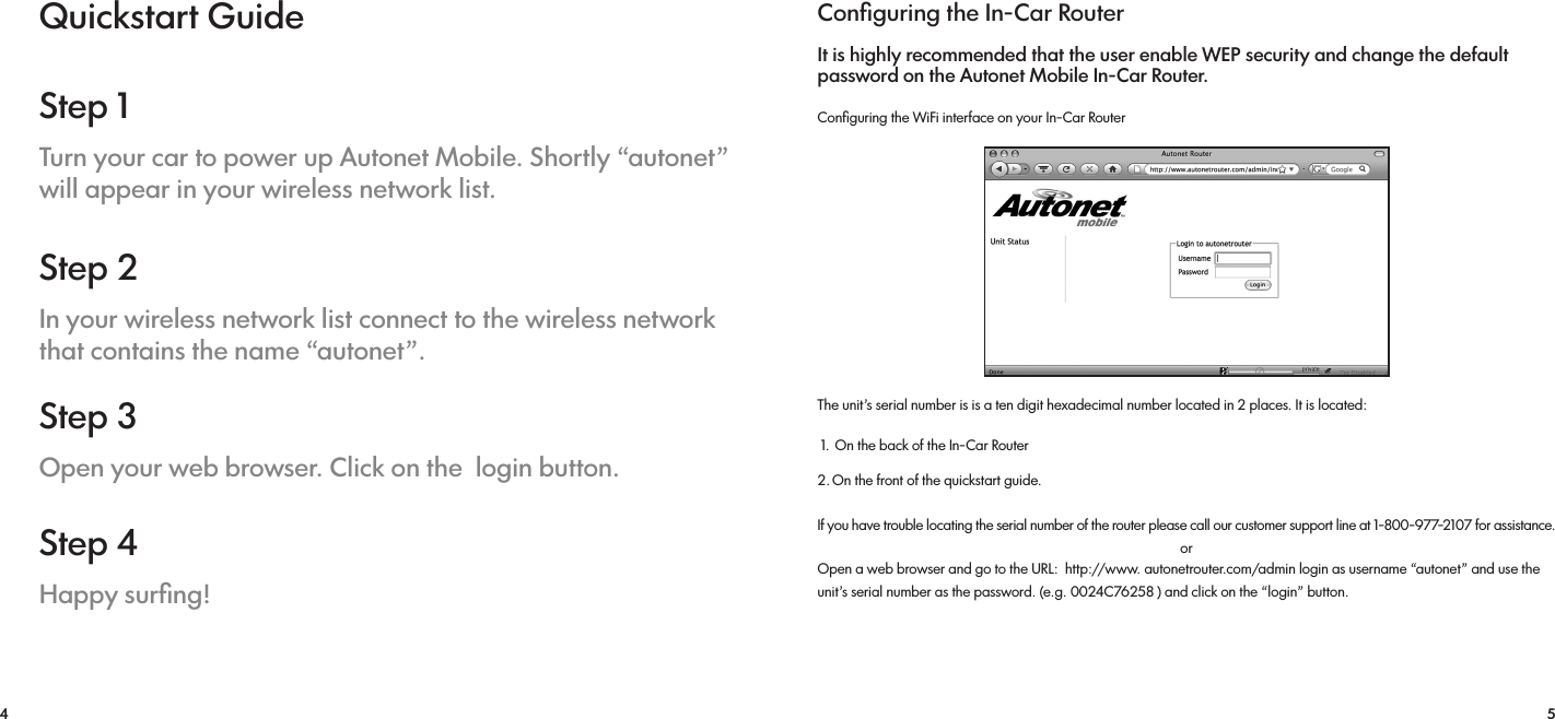 4 5Quickstart GuideStep 1Turn your car to power up Autonet Mobile. Shortly “autonet” will appear in your wireless network list.Step 2In your wireless network list connect to the wireless network that contains the name “autonet”.Step 3Open your web browser. Click on the  login button.Step 4Happy surﬁng!Conﬁguring the In-Car RouterIt is highly recommended that the user enable WEP security and change the default password on the Autonet Mobile In-Car Router.Conﬁguring the WiFi interface on your In-Car RouterThe unit’s serial number is is a ten digit hexadecimal number located in 2 places. It is located:  1.  On the back of the In-Car Router 2. On the front of the quickstart guide. If you have trouble locating the serial number of the router please call our customer support line at 1-800-977-2107 for assistance. Open a web browser and go to the URL:  http://www. autonetrouter.com/admin login as username “autonet” and use the unit’s serial number as the password. (e.g. 0024C76258 ) and click on the “login” button.or