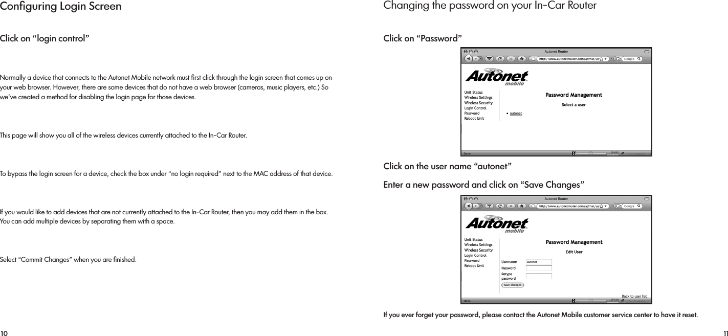 10 11Conﬁguring Login ScreenClick on “login control”Normally a device that connects to the Autonet Mobile network must ﬁrst click through the login screen that comes up on your web browser. However, there are some devices that do not have a web browser (cameras, music players, etc.) So we’ve created a method for disabling the login page for those devices.This page will show you all of the wireless devices currently attached to the In-Car Router.To bypass the login screen for a device, check the box under “no login required” next to the MAC address of that device.If you would like to add devices that are not currently attached to the In-Car Router, then you may add them in the box.      You can add multiple devices by separating them with a space.Select “Commit Changes” when you are ﬁnished.Changing the password on your In-Car RouterClick on “Password”Click on the user name “autonet”Enter a new password and click on “Save Changes”    If you ever forget your password, please contact the Autonet Mobile customer service center to have it reset.