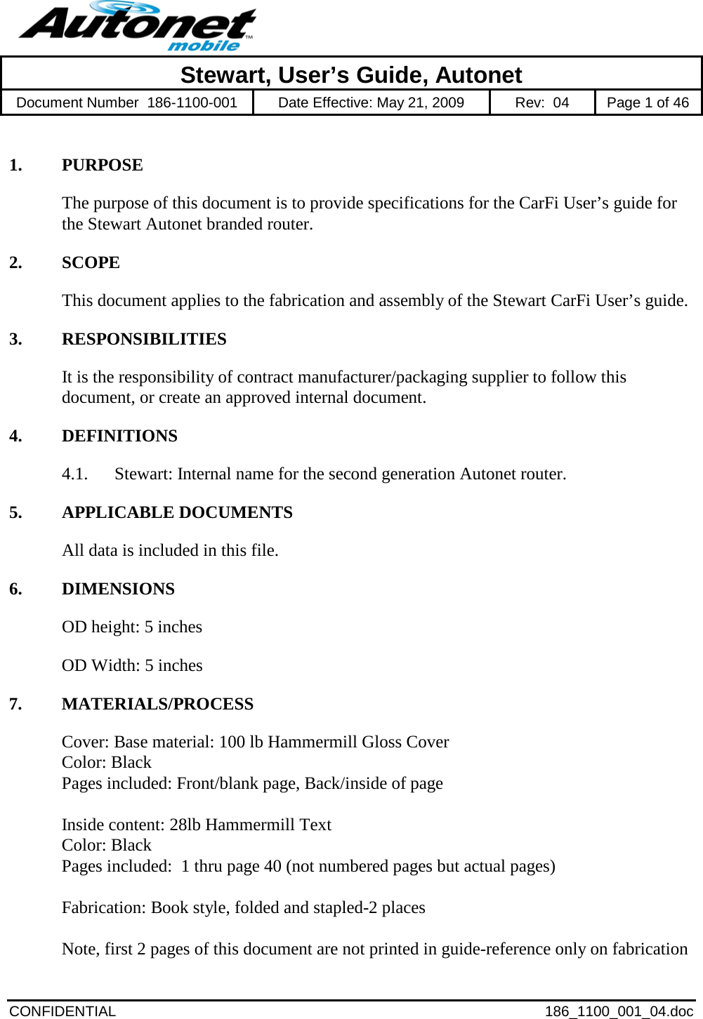            Stewart, User’s Guide, Autonet Document Number  186-1100-001 Date Effective: May 21, 2009 Rev:  04  Page 1 of 46  CONFIDENTIAL 186_1100_001_04.doc  1. PURPOSE The purpose of this document is to provide specifications for the CarFi User’s guide for the Stewart Autonet branded router.   2. SCOPE This document applies to the fabrication and assembly of the Stewart CarFi User’s guide.   3. RESPONSIBILITIES It is the responsibility of contract manufacturer/packaging supplier to follow this document, or create an approved internal document.  4. DEFINITIONS 4.1. Stewart: Internal name for the second generation Autonet router.  5. APPLICABLE DOCUMENTS All data is included in this file.  6. DIMENSIONS OD height: 5 inches OD Width: 5 inches 7. MATERIALS/PROCESS Cover: Base material: 100 lb Hammermill Gloss Cover  Color: Black   Pages included: Front/blank page, Back/inside of page    Inside content: 28lb Hammermill Text  Color: Black  Pages included:  1 thru page 40 (not numbered pages but actual pages)    Fabrication: Book style, folded and stapled-2 places   Note, first 2 pages of this document are not printed in guide-reference only on fabrication 