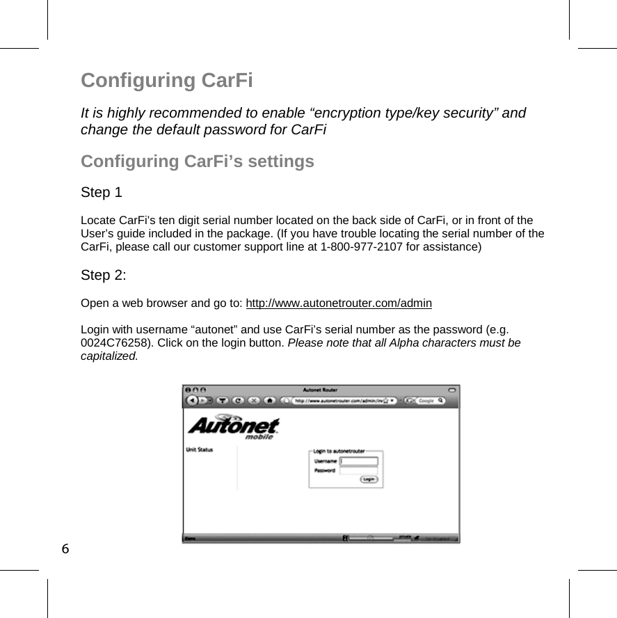 6Configuring CarFi     It is highly recommended to enable “encryption type/key security” and change the default password for CarFi Configuring CarFi’s settings   Step 1 Locate CarFi’s ten digit serial number located on the back side of CarFi, or in front of the User’s guide included in the package. (If you have trouble locating the serial number of the CarFi, please call our customer support line at 1-800-977-2107 for assistance) Step 2:  Open a web browser and go to: http://www.autonetrouter.com/admin Login with username “autonet” and use CarFi’s serial number as the password (e.g. 0024C76258). Click on the login button. Please note that all Alpha characters must be capitalized.  