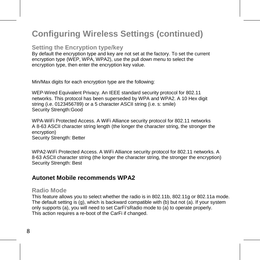 8Configuring Wireless Settings (continued) Setting the Encryption type/key By default the encryption type and key are not set at the factory. To set the current  encryption type (WEP, WPA, WPA2), use the pull down menu to select the  encryption type, then enter the encryption key value.  Min/Max digits for each encryption type are the following:  WEP-Wired Equivalent Privacy. An IEEE standard security protocol for 802.11  networks. This protocol has been superseded by WPA and WPA2. A 10 Hex digit  string (i.e. 0123456789) or a 5 character ASCII string (i.e. s: smile)  Security Strength:Good WPA-WiFi Protected Access. A WiFi Alliance security protocol for 802.11 networks A 8-63 ASCII character string length (the longer the character string, the stronger the encryption) Security Strength: Better WPA2-WiFi Protected Access. A WiFi Alliance security protocol for 802.11 networks. A 8-63 ASCII character string (the longer the character string, the stronger the encryption) Security Strength: Best Autonet Mobile recommends WPA2 Radio Mode   This feature allows you to select whether the radio is in 802.11b, 802.11g or 802.11a mode.  The default setting is (g), which is backward compatible with (b) but not (a). If your system only supports (a), you will need to set CarFi’sRadio mode to (a) to operate properly.  This action requires a re-boot of the CarFi if changed. 